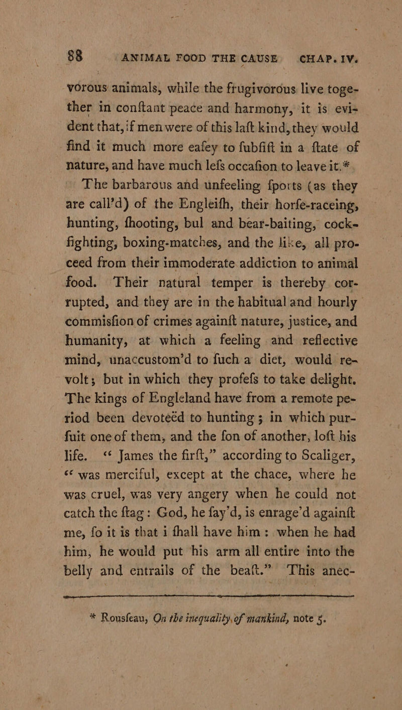-vorous animals, while the frugivorous live toge- ther in conftant peace and harmony, ‘it is evi- dent that, if men were of this laft kind, they would find it much more eafey to fubfift in a flate of nature, and have much lefs occafion to leave it.* The barbarous and unfeeling fports (as they are call’d) of the Engleifh, their horfe-raceing, hunting, fhooting, bul and bear-baiting, cock- fighting, boxing-matches, and the like, all pro- ceed from their immoderate addiction to animal food. Their natural temper is thereby cor- rupted, and they are in the habitual and hourly commisfion of crimes againit nature, justice, and humanity, at which a feeling and reflective mind, unaccustom’d to fuch a diet, would re- volt; but in which they profefs to take delight. The kings of Engleland have from a remote pe- riod been devoteed to hunting; in which pur- fuit one of them, and the fon of another, loft his life. <* James the firft,” according to Scaliger, © was merciful, except at the chace, where he was cruel, was very angery when he could not catch the ftag: God, he fay’d, is enrage’d againft me, fo it is that i fhall have him: when he had him, he would put ‘his arm all entire into the belly and entrails of the beaft.” ‘This aneéc- * Rousfeau, On rhe inequality, of mankind, note 5.
