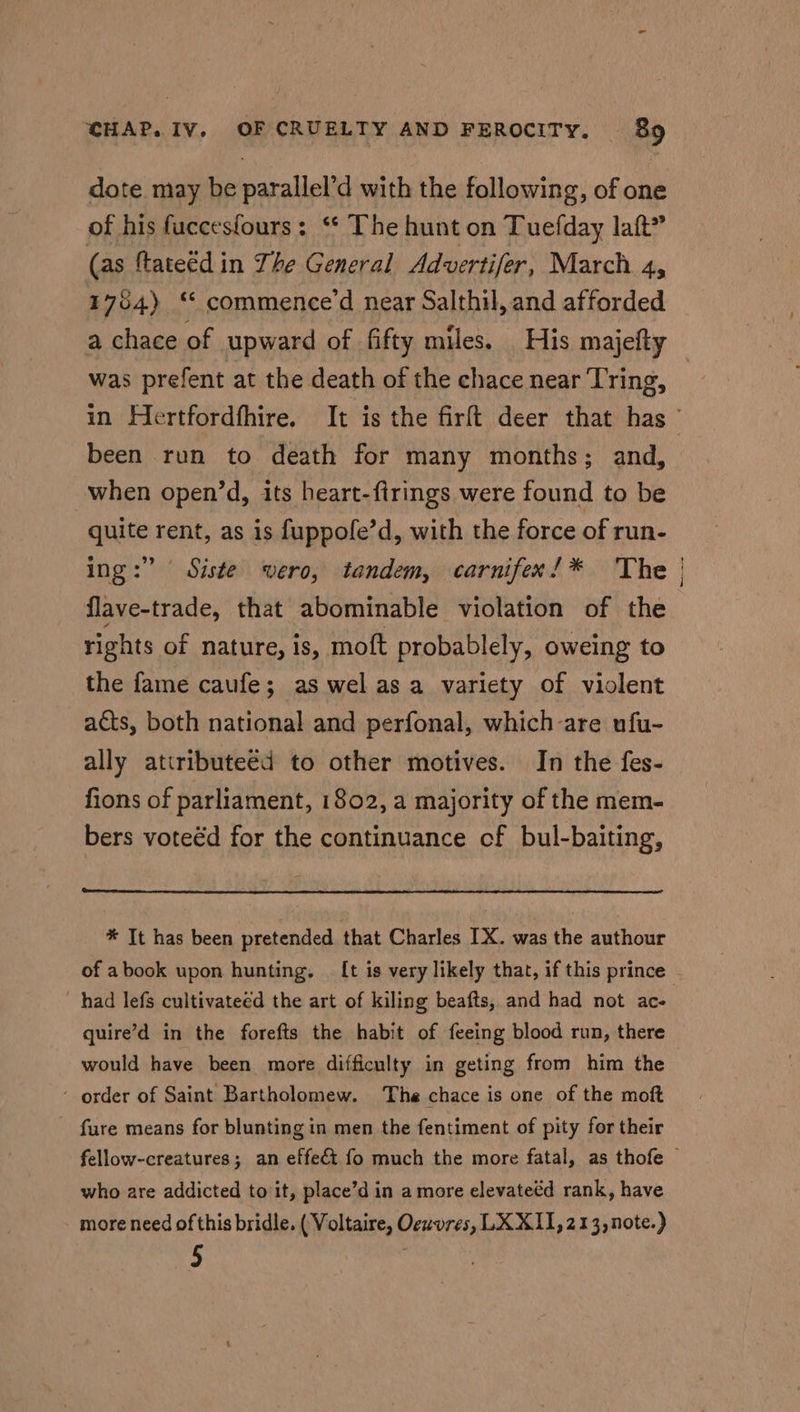 dote may be parallel’d with the following, of one of his fuccesfours: ‘* The hunt on Tuefday laft” (as ftateéd in The General Advertifer, March 4, 1784) ‘ commence’d near Salthil, and afforded was prefent at the death of the chace near Tring, been run to death for many months; and, when open’d, its heart-firings were found to be quite rent, as is fuppofe’d, with the force of run- ing:” Siste wero, tandem, carnifex’* The flave-trade, that abominable violation of the rights of nature, is, moft probablely, oweing to the fame caufe; as wel asa variety of violent acts, both national and perfonal, which-are ufu- ally atiribute€d to other motives. In the fes- fions of parliament, 1802, a majority of the mem- bers voteéd for the continuance cf bul-baiting, * It has been pretended that Charles IX. was the authour had lefs cultivateed the art of kiling beafts, and had not ac- quire’d in the forefts the habit of feeing blood run, there as - order of Saint Bartholomew. The chace is one of the moft fure means for blunting in men the fentiment of pity for their who are addicted to it, place’d in a more elevateéd rank, have more need of this bridle. ( Voltaire, Oeuvres, LX XII,213,note.) 5