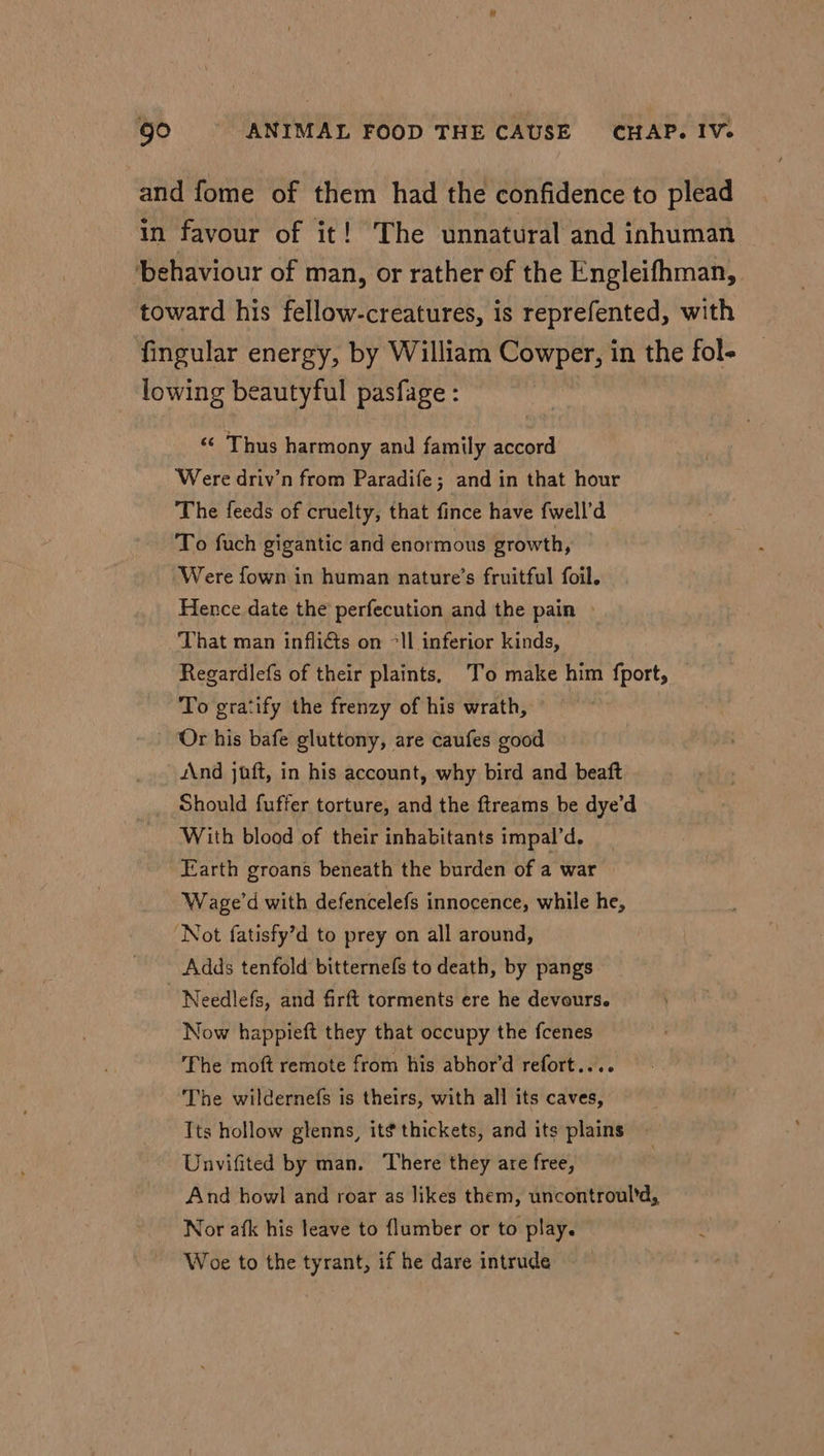 and fome of them had the confidence to plead in favour of it! The unnatural and inhuman behaviour of man, or rather of the Engleifhman,. toward his fellow-creatures, is reprefented, with fingular energy, by William Cowper, in the fol- lowing beautyful pasfage : «© Thus harmony and family accord Were driv’n from Paradife; and in that hour The feeds of cruelty, that fince have fwell’d To fuch gigantic and enormous growth, Were fown in human nature’s fruitful foil. Hence date the perfecution and the pain » That man inflicts on °ll inferior kinds, Regardlefs of their plaints, To make him fport, To gratify the frenzy of his wrath, Or his bafe gluttony, are caufes good And jaft, in his account, why bird and beaft Should fuffer torture, and the ftreams be dye’d With blood of their inhabitants impal’d. Earth groans beneath the burden of a war Wage’d with defencelefs innocence, while he, Not fatisfy’d to prey on all around, Adds tenfold bitternefs to death, by pangs | Needlefs, and firft torments ere he devours. Now happieft they that occupy the fcenes The moft remote from his abhor’d refort.... The wildernefs is theirs, with all its caves, Its hollow glenns, it¢ thickets, and its plains Unvifited by man. There they are free, And howl and roar as likes them, uncontroul’d, Nor afk his leave to {lumber or to play. Woe to the tyrant, if he dare intrude