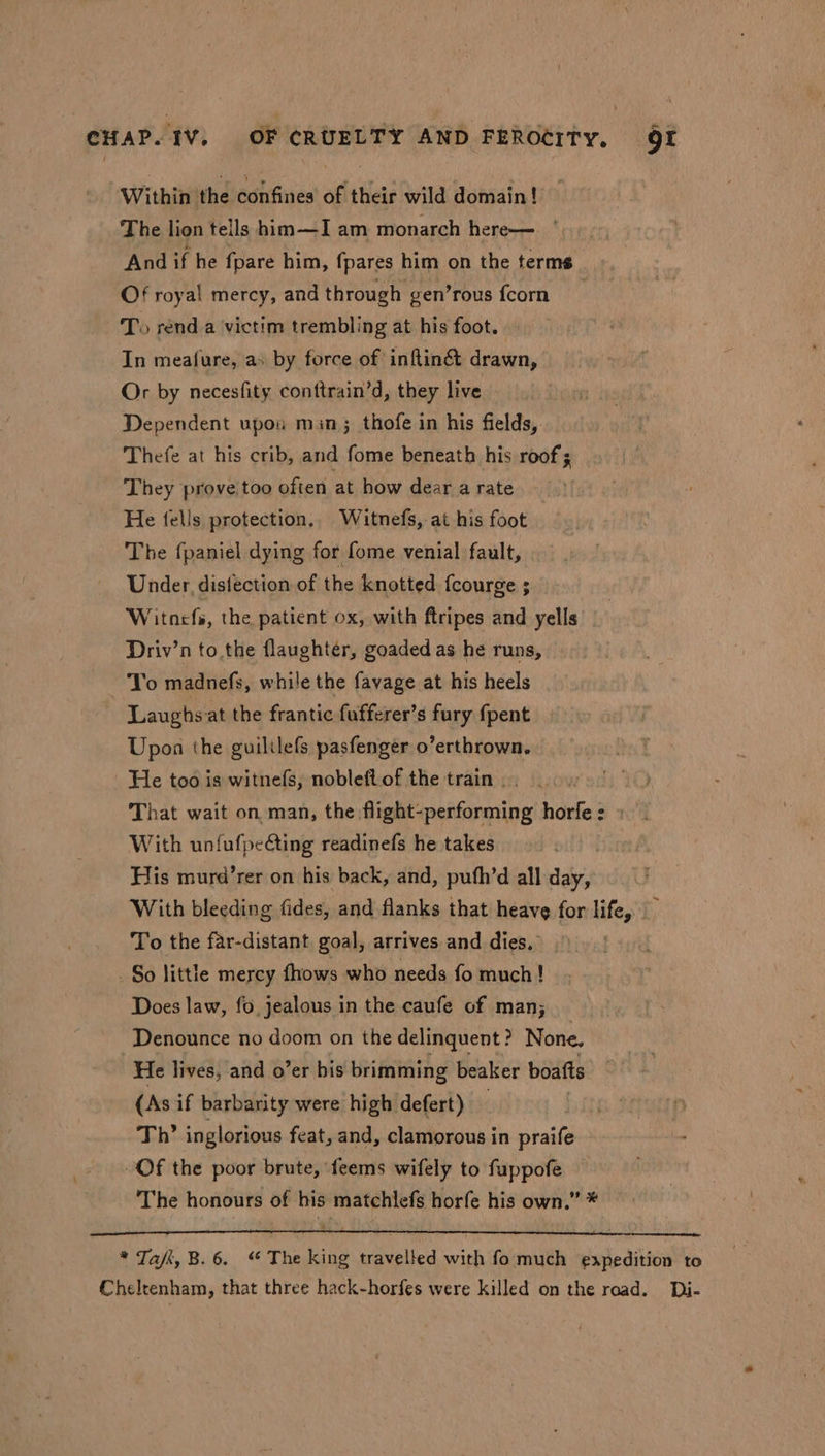 Within the confines of their wild domain! The lion tells him—I am monarch here— And if he fpare him, fpares him on the terms Of royal mercy, and through gen’rous fcorn To rend a victim trembling at his foot. In meafure, as by force of inftiné&amp; drawn, Or by necesfity conttrain’d, they live Dependent upou min; thofe in his fields, Thefe at his crib, and fome beneath his roof ; They prove too often at how dear a rate He fells protection. Witnefs, at his foot The {paniel dying for fome venial fault, Under, distection of the knotted fcourge ; Witnefs, the patient ox, with ftripes and yells Driv’n to the flaughter, goaded as he runs, Yo madnefs, while the favage at his heels Laughs at the frantic fufferer’s fury fpent Upon the guililefs pasfenger o’erthrown. He too is witnefs, nobleft.of the train . That wait on, man, the flight- AV ARALE AG hideied With unfufpecting readinefs he takes His murd’rer on his back, and, pufh’d all day, With bleeding fides, and flanks that heave for life, To the far-distant goal, arrives and dies. So little mercy fhows who needs fo much! Does law, fo, jealous in the caufe of man; Denounce no doom on the delinquent? None. He lives, and o’er his brimming beaker boafts (As if barbarity were high defert) — Th’ inglorious feat, and, clamorous in praife Of the poor brute, feems wifely to fuppofe The honours of his matchlefs horfe his own.” * * Taft, B. 6. “ The king travelled with fo much easpedition to Cheltenham, that three hack-horfes were killed on the road. Di-