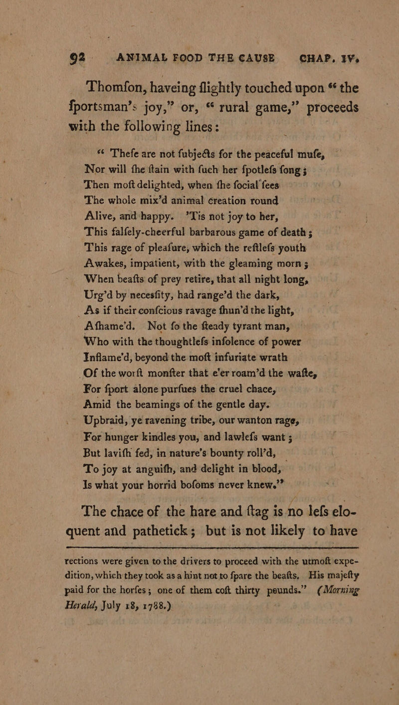 Thomfon, haveing flightly touched upon * the > {portsman’s joy,” or, “ rural game,” proceeds with the following lines: | ~ “ Thefe are not fubje@s for the peaceful mufe, Nor will the ftain with fuch her fpotlefs fong ; Then moft delighted, when fhe focial fees The whole mix’d animal creation round Alive, and ‘happy. ’Tis not joy to her, This falfely-cheerful barbarous game of death ; This rage of pleafure, which the reftlefs youth Awakes, impatient, with the gleaming morn ; When beatfts of prey retire, that all night long, Urg’d by necesfity, had range’d the dark, _ As if their confcious ravage fhun’d the light, Athame’d. Not fo the fteady tyrant man, Who with the thoughtlefs infolence of power Inflame’d, beyond the moft infuriate wrath Of the worft monfter that e’er roam’d the wafte, _ For fport alone purfues the cruel chace, Amid the beamings of the gentle day. _ Upbraid, ye ravening tribe, our wanton rage, For hunger kindles you, and lawlefs want ; But lavith fed, in nature’s bounty roll’d, _ To joy at anguifh, and delight in blood, Is what your horrid bofoms never knew.” The chace of the hare and ftag is no lefs elo- quent and pathetick; but is not likely to have rections were given to the drivers to proceed with the utmoft expe- dition, which they took asa hint net to fpare the beafts, His majefty paid for the horfes; one of them coft thirty es (Morning Herald, July 18, 1738.)