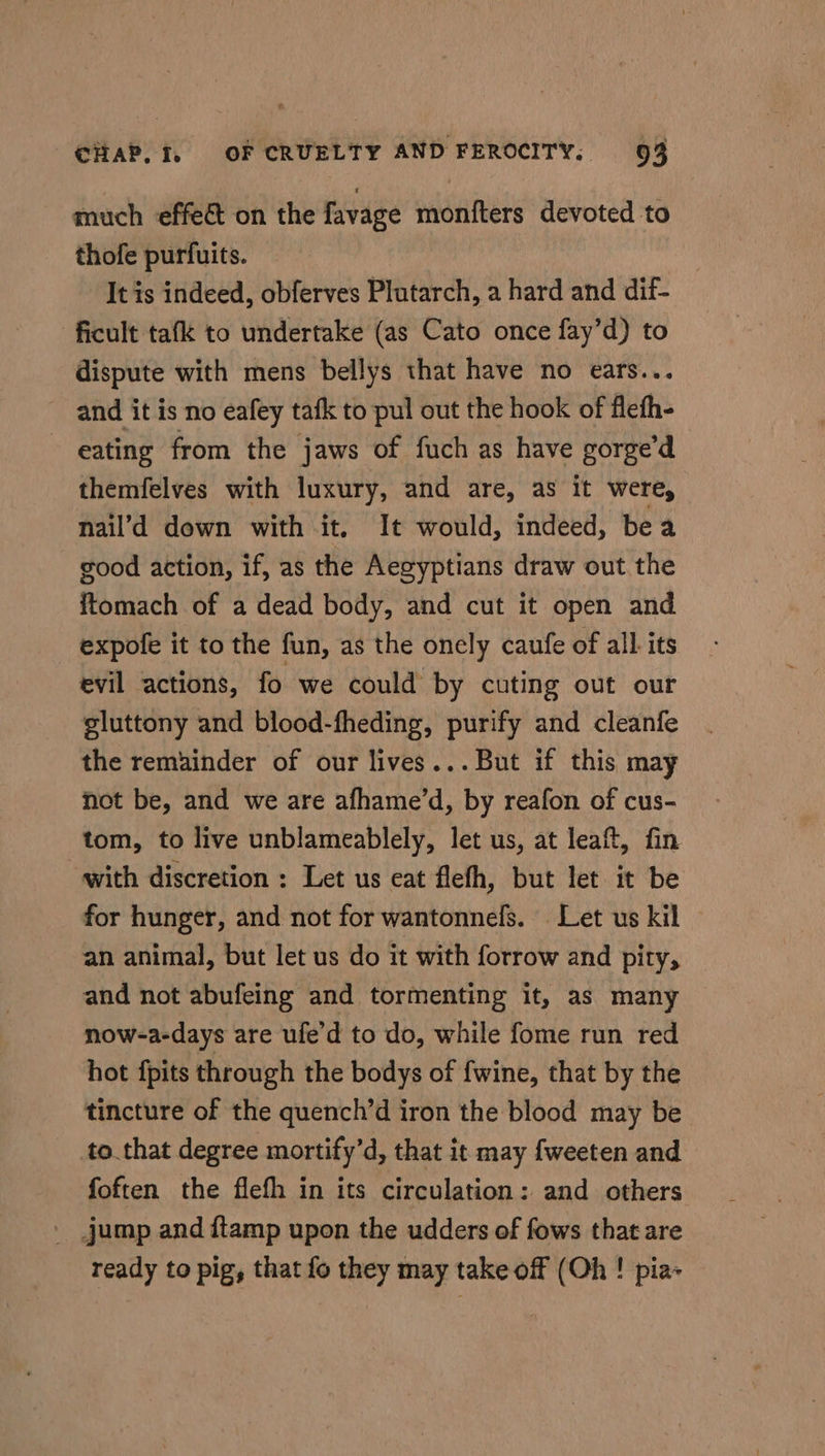 much effect on the favage monfters devoted to thofe purfuits. It is indeed, obferves Plutarch, a hard and dif- ficult tafk to undertake (as Cato once fay’d) to dispute with mens bellys that have no ears... and it is no eafey tafk to pul out the hook of flefh- eating from the jaws of fuch as have gorge’d themfelves with luxury, and are, as it were, nail’d down with it, It would, indeed, bea good action, if, as the Aegyptians draw out the itomach of a dead body, and cut it open and expofe it to the fun, as the onely caufe of all. its evil actions, fo we could by cuting out our gluttony and blood-fheding, purify and cleanfe the remainder of our lives... But if this may not be, and we are afhame’d, by reafon of cus- tom, to live unblameablely, let us, at leaf, fin with discretion : Let us eat flefh, but let it be for hunger, and not for wantonnefs. Let us kil © an animal, but let us do it with forrow and pity, and not abufeing and tormenting it, as many now-a-days are ufe’d to do, while fome run red hot {pits through the bodys of {wine, that by the tincture of the quench’d iron the blood may be to that degree mortify’d, that it may fweeten and foften the flefh in its circulation: and others ' jump and flamp upon the udders of fows that are ready to pig, that fo they may take off (Oh ! pia-