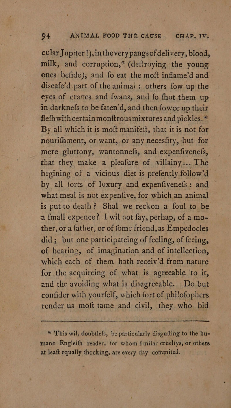 cular Jupiter !),inthevery pangsofdelivery, blood, — milk, and corruption,* (deitroying the young ones befide), and fo eat the moft inflame’d and diseafe’d. part of the animai : others fow up the eyes of cranes and fwans, and fo fhut them up in-darknefs to be faten’d, and then fowce up their fleth with certainmonftrous mixtures and pickles.* By all which it is moft manifeit, that itis not for nourifhment, or want, or any necesfity, but for mere gluttony, wantonnefs, and expenfivenefs, that they make a pleafure of villainy... The begining of a vicious diet is prefently follow’d by all forts of luxury and expenfivenefs : and what meal is not expenfive, for which an animal is put to death? Shal we reckon a foul to be a {mall expence? I wil not fay, perhap, of a mo- ther, or a father, or of fome friend,as Empedocles did; but one participateing of feeling, of fecing, of hearing, of imagination and of intellection, which each of them hath receiv'd from nature for the acquireing of what is agreeable ‘to it, and the avoiding what is disagreeable. Do but confider with yourfelf, which fort of philofophers render us moft tame and civil, they who bid * This wil, doubtlefs, be particularly disgufting to the hu- mane Engleifh reader, for whom fimilar crueltys, or others at leaft equally thocking, are every day commited.
