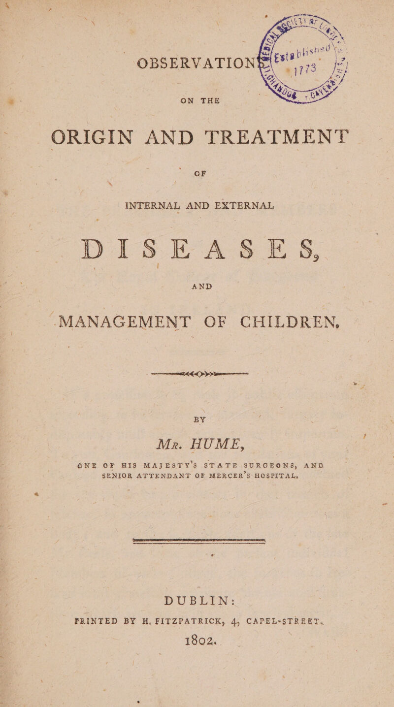 f ORIGIN AND TREATMENT OF INTERNAL AND EXTERNAL DISEASES, “MANAGEMENT OF CHILDREN, BY Mr. HUME, GONE OF HIS MAJESTY'S STATE SURGEONS, AND SENIOR ATTENDANT OF MERCER’S HOSPITAL, DUBLIN: PRINTED BY H, FITZPATRICK, 4, CAPEL-STREET. 1802.