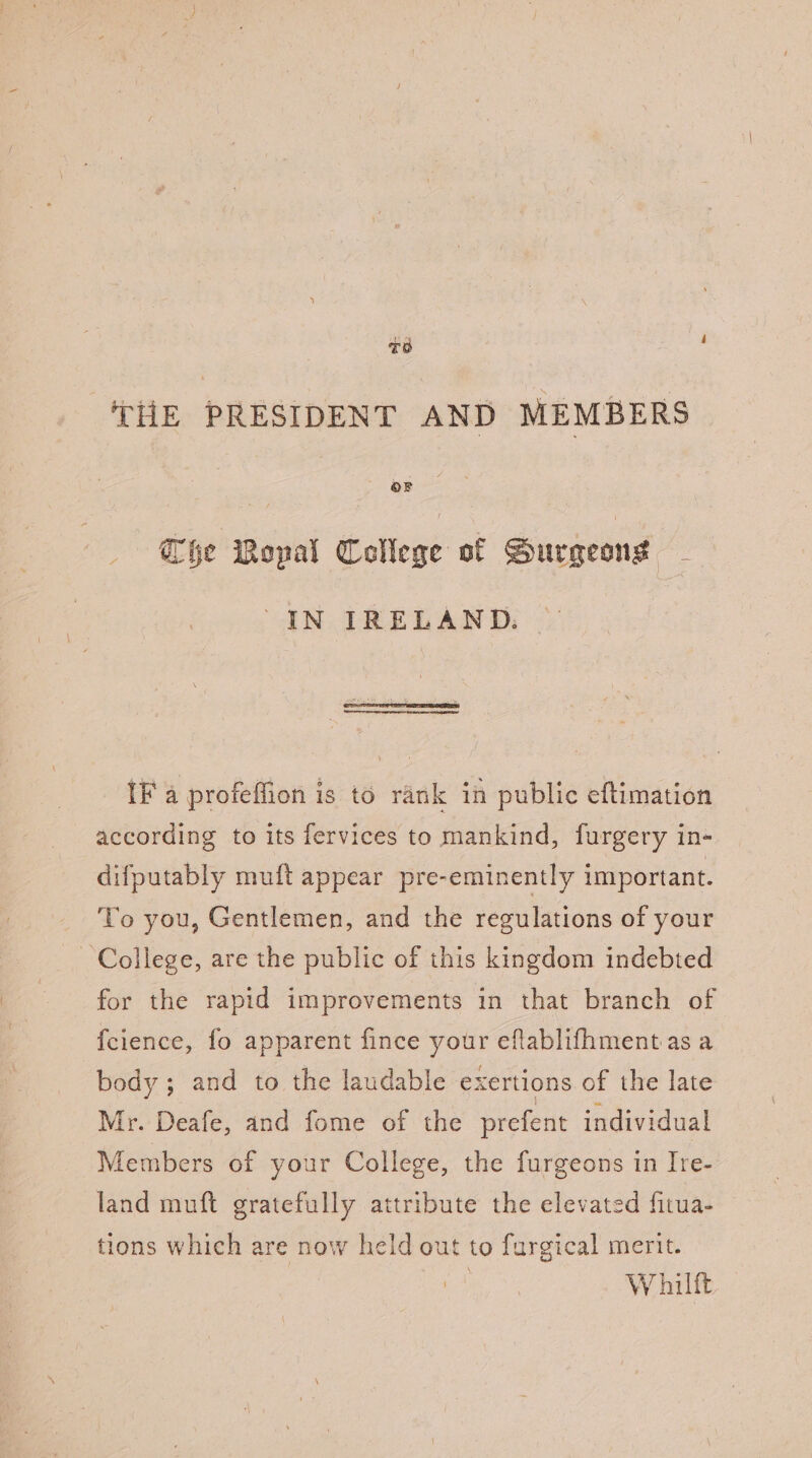 TO THE PRESIDENT AND MEMBERS Che Mopal College of Surgeons - 'IN IRELAND. IF a profeffion is to rank in public eftimation according to its fervices to mankind, furgery in- difputably muft appear pre-eminently important. To you, Gentlemen, and the regulations of your College, are the public of this kingdom indebted for the rapid improvements in that branch of {cience, fo apparent fince your eflablifhment as a body; and to the laudable exertions of the late Mr. Deafe, and fome of the prefent individual Members of your College, the furgeons in Ire- land muft gratefully attribute the elevated fitua- tions which are now held out to furgical merit. Whilft