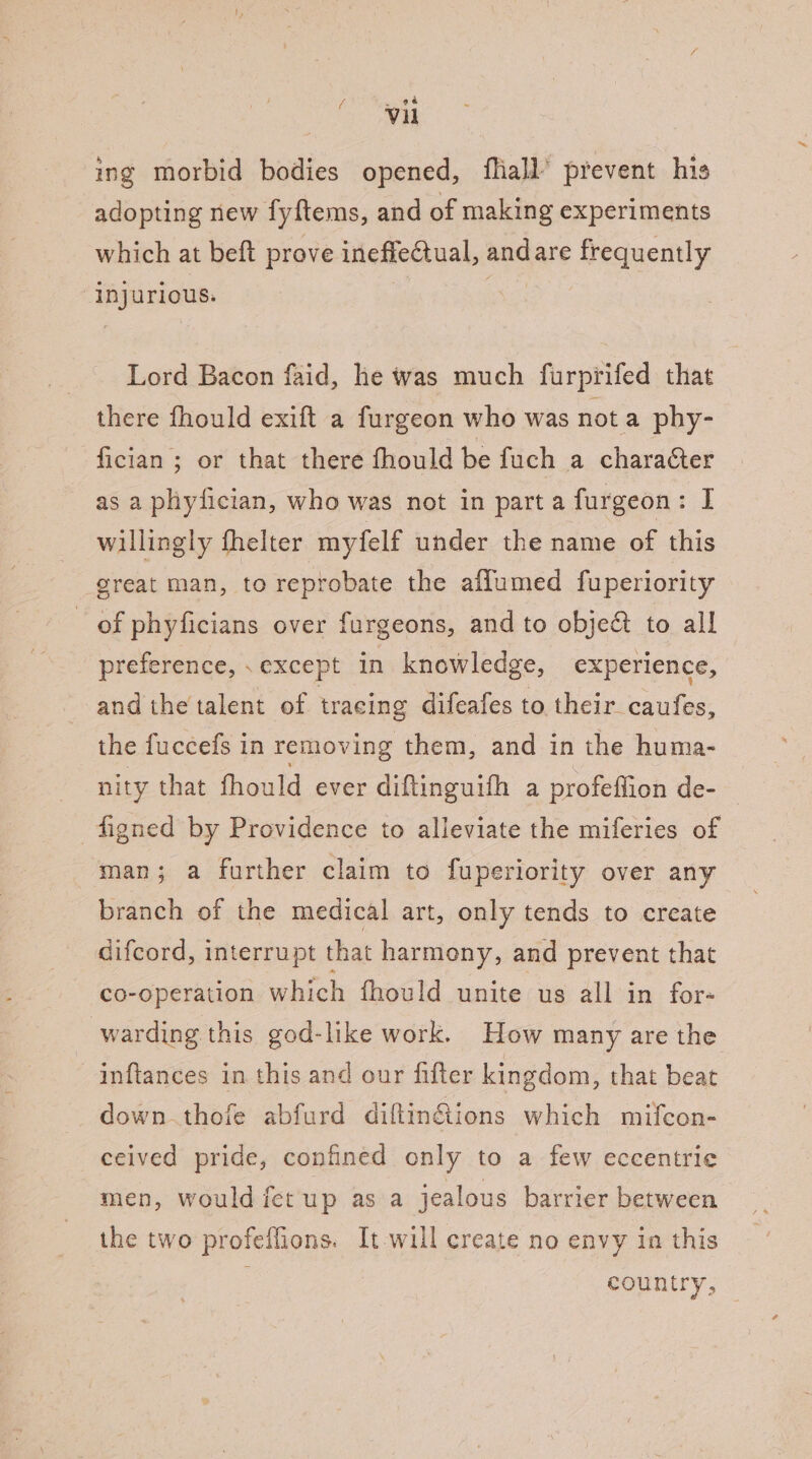 ing morbid bodies opened, fliall’ prevent his adopting new fyftems, and of making experiments which at beft prove ineffectual, andare frequently injurious. | Lord Bacon faid, he was much furprifed that there fhould exift a furgeon who was not a phy- fician ; or that there fhould be fuch a character as a phyfician, who was not in part a furgeon: I willingly fhelter myfelf under the name of this great man, to reprobate the affumed fuperiority - of phyficians over furgeons, and to obje@ to all preference, , except in knowledge, experience, and the talent of tracing difeafes to their caufes, the fuccefs in removing them, and in the huma- nity that fhould ever diftinguifh a profeflion de- figned by Providence to alleviate the miferies of man; a further claim to fuperiority over any branch of the medical art, only tends to create difcord, interrupt that harmony, and prevent that co-operation which fhould unite us all in for- warding this god-like work. How many are the —inflances in this and our fifter kingdom, that beat down thofe abfurd diftin@ions which mifcon- ceived pride, confined only to a few eccentric men, would fet up as a jealous barrier between the two profeflions. It will create no envy in this country,