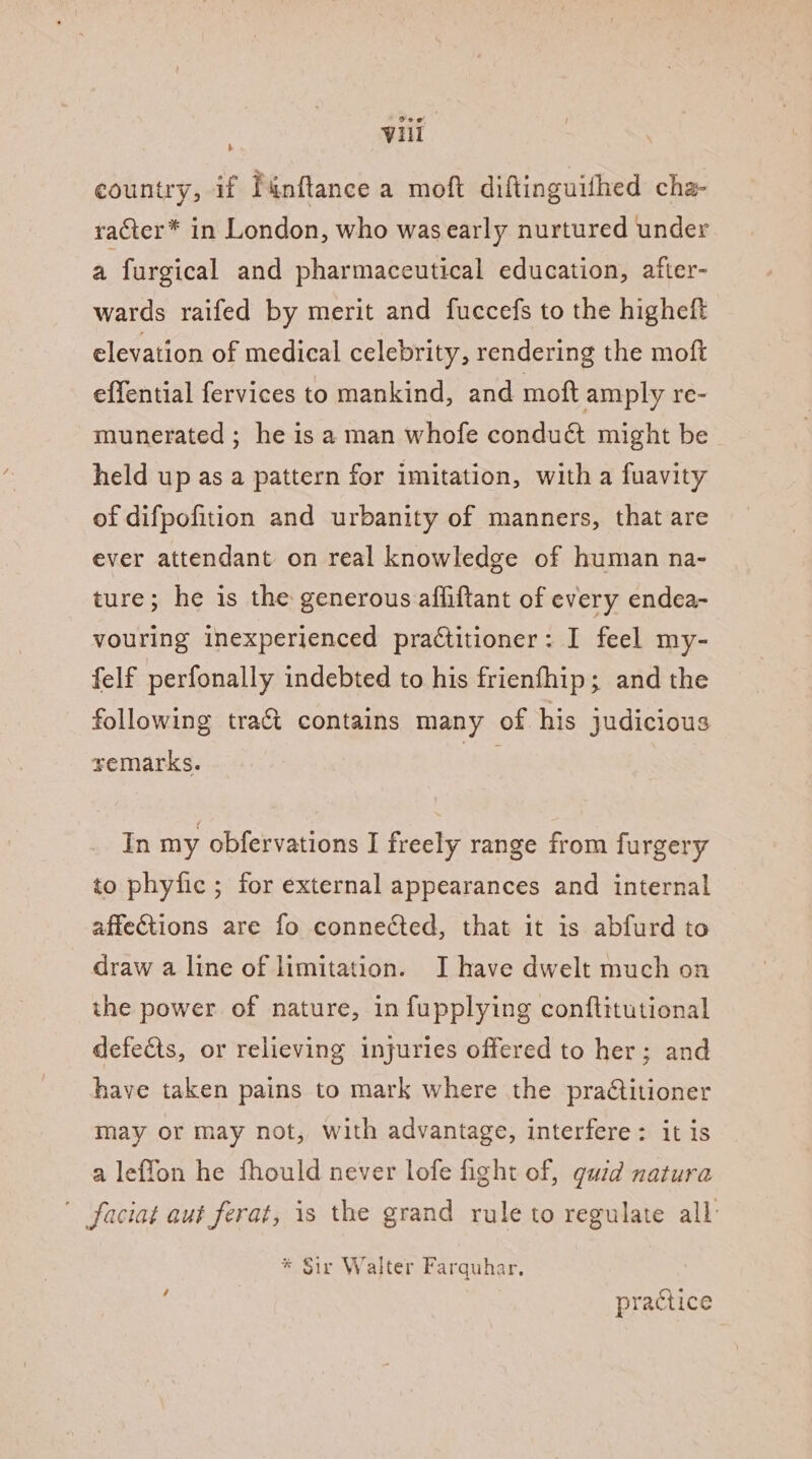 country, if Punftance a moft diftinguithed cha- racter* in London, who was early nurtured under a furgical and pharmaceutical education, after- wards raifed by merit and fuccefs to the higheft elevation of medical celebrity, rendering the moft effential fervices to mankind, and moft amply re- munerated ; he is a man whofe condu&amp; might be held up as a pattern for imitation, with a fuavity of difpofition and urbanity of manners, that are ever attendant on real knowledge of human na- ture; he is the generous affiftant of every endea- vouring inexperienced practitioner: I feel my- felf perfonally indebted to his frienfhip; and the following tra&amp; contains many of his judicious semarks. lave In my obfervations I freely range from furgery to phyfic ; for external appearances and internal affections are fo connected, that it is abfurd to draw a line of limitation. I have dwelt much on the power of nature, in fupplying conftitutional defects, or relieving injuries offered to her; and have taken pains to mark where the pra€titioner may or may not, with advantage, interfere: it is a leffon he fhould never lofe fight of, guid natura faciat aut ferat, is the grand rule to regulate all: * Sir Walter Farquhar. | practice