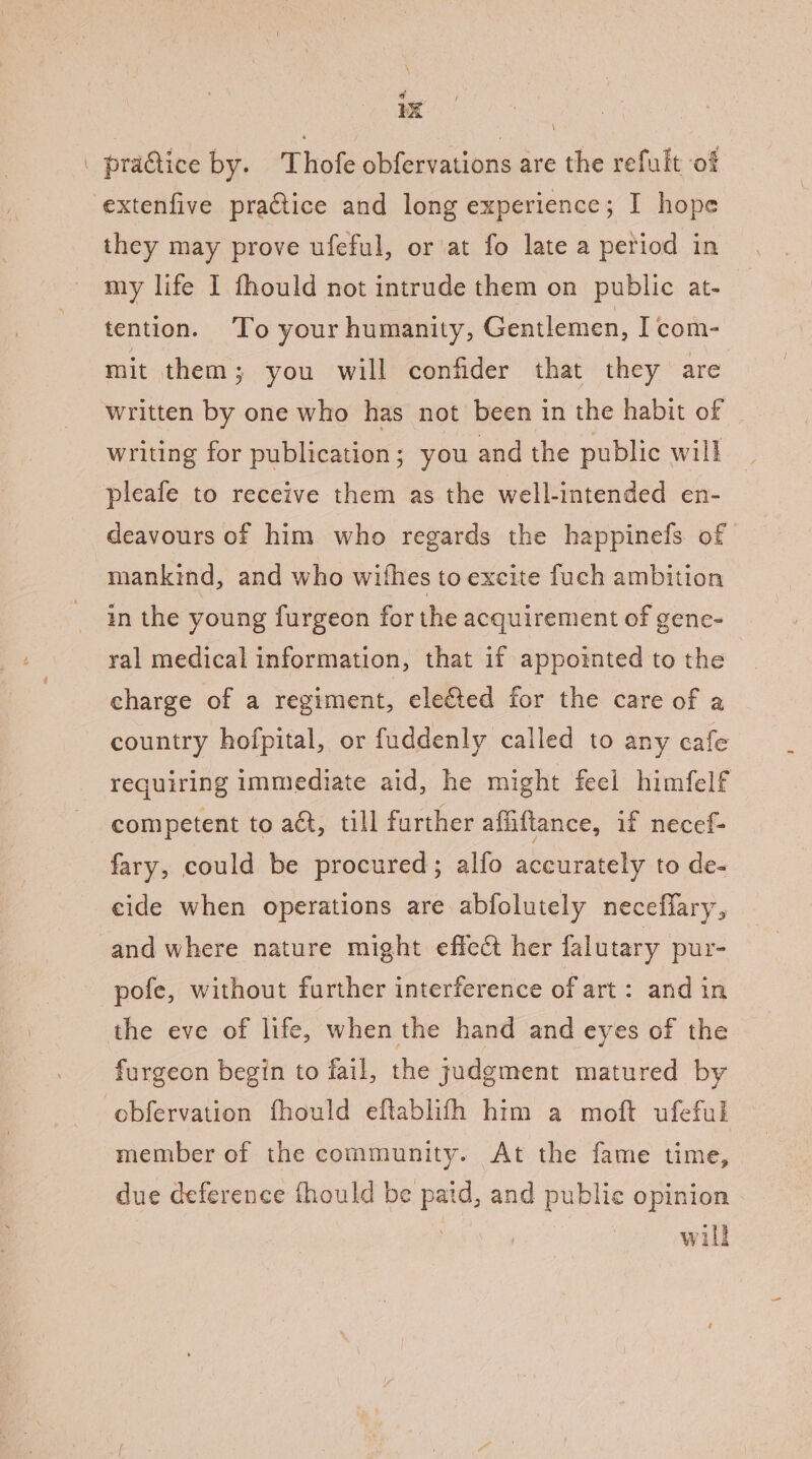 a 1x | practice by. Thofe obfervations are the refult ‘of extenfive practice and long experience; I hope they may prove ufeful, or at fo late a period in my life I fhould not intrude them on public at- tention. ‘To your humanity, Gentlemen, Icom- mit them ; you will confider that they are written by one who has not been in the habit of writing for publication; you and the public will pleafe to receive them as the well-intended en- deavours of him who regards the happinefs of mankind, and who wifhes to excite fuch ambition in the young furgeon for the acquirement of gene- ral medical information, that if appointed to the charge of a regiment, eleéted for the care of a country hofpital, or fuddenly called to any cafe requiring immediate aid, he might feel himfelf competent to adt, till further afiiftance, if necef- fary, could be procured; alfo accurately to de- eide when operations are abfolutely neceffary, and where nature might effect her falutary pur- pofe, without further interference of art: and in the eve of life, when the hand and eyes of the furgeon begin to fail, the judgment matured by obfervation fhould eftablith htm a moft ufeful member of the community. At the fame time, due deference fhould be paid, and publie opinion will