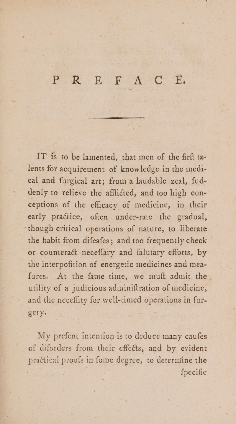 IT is to be lamented, that men of the firft ta- lents for acquirement of knowledge in the medi- cal and furgical art; from a laudable zeal, fud- denly to relieve the afflifed, and too high con- ceptions of the efficacy of medicine, in their early practice, often under-rate the gradual, ‘though critical operations of nature, to liberate the habit from difeafes; and too frequently check or counteract neceflary and falutary efforts, by the interpofition of energetic medicines and mea- fures. At the fame time, we muift admit the. utility of a judicious adminiftration of medicine, and the neceflity for well-timed operations in fur- gery. My prefent intention is to deduce many caufes of diforders from their effects, and by evident practical proofs in fome degree, to deterntine the fpecific