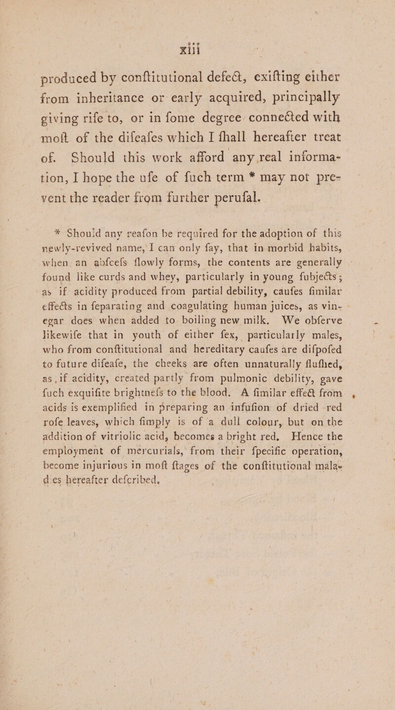 Kui : | produced by conftitutional defe@t, exifting either from inheritance or early acquired, principally giving rife to, or in fome degree connected with moft of the difeafes which I fhall hereafter treat of. Should this work afford any real informa- tion, I hope the ufe of fuch term * may not pre- vent the reader from further perufal. | * Shouid any reafon be required for the adoption of this newly-revived name, I can only fay, that in morbid habits, when. an abdfcefs flowly forms, the contents are generally found jike curds and whey, particularly in young fubjects ; “as if acidity produced from partial debility, caufes fimilar effets in feparating and coagulating human juices, as vin- egar does when added to boiling new milk. We obferve likewife that in youth of either fex, particularly males, who from conftitutional and hereditary caufes are difpofed to future difeafe, the cheeks are often unnaturally flufhed, as ,if acidity, created partly from pulmonic debility, gave fuch exquifite brightnefs to the blood. A fimilar effe@ from acids is exemplified in preparing an infufion of dried red rofe leaves, which fimply is of a dull colour, but on the addition of vitriolic acid, becomes a bright red. Hence the employment of mercurials, from their {pecific operation, become injurious in moft ftages of the conftitutional mala. dies hereafter defcribed,