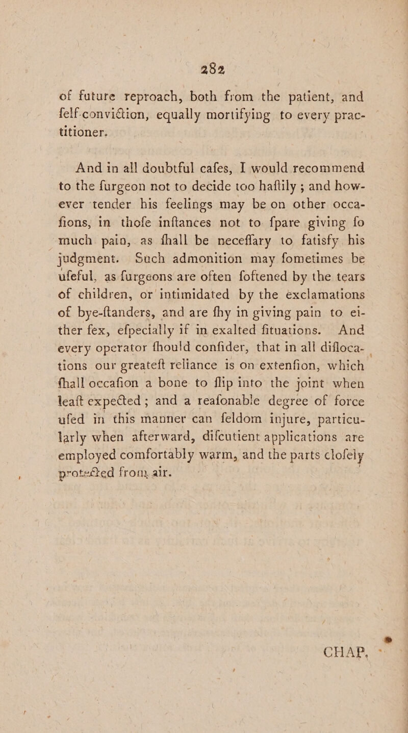 of future reproach, both from the patient, and felf-convidtion, equally mortifying to every prac- titioner. | And in all doubtful cafes, I would recommend to the furgeon not to decide too haftily ; and how- ever tender his feelings may be on other occa- fions, in thofe inftances not to fpare giving fo much. paio, as fhall be neceflary to fatisfy his judgment. Such admonition may fometimes be ufeful, as furgeons are often foftened by the tears of children, or intimidated by the exclamations of bye-ftanders, and are fhy in giving pain to ei- ther fex, efpecially 1f in exalted fituations. And tions our greateft reliance is on extenfion, which fhall occafion a bone to flip into the joint when leaft expected ; and a reafonable degree of force ufed in this manner can feldom injure, particu- larly when afterward, difcutient applications are employed comfortably warm, and the parts clofely protected from, air.