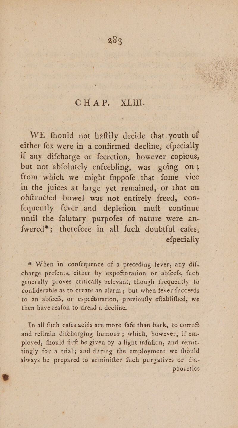 CHAP, « MLN WE fhould not haftily decide that. youth of either fex were in a confirmed decline, efpecially if any difcharge or fecretion, however copious, but not abfolutely enfeebling, was going on; from which we - might fuppofe that fome vice in the juices at large yet remained, or that an obftruded bowel was not entirely freed, con- fequently fever and depletion muft continue | until the falutary purpotes of nature were an- fwered” ; therefore in all fuch doubtful cafes, efpecially * When in confequence of a preceding fever, any dif- charge prefents, either by expeétoration or abfcefs, fuch generally proves critically relevant, though frequently fo confiderable as to create an alarm; but when fever fucceeds to an abfcefs, or expectoration, previoufly eftablifhed, we then have reafon to dread a decline. Tn all fuch cafes acids are more fafe than bark, to correét and reftrain difcharging humour; which, however, if em- ployed, fhould firft be given by a light infufion, and remit- tingly for a trial; and during the employment we fhould always be prepared to adminifter fuch purgatives or dia- phoretics