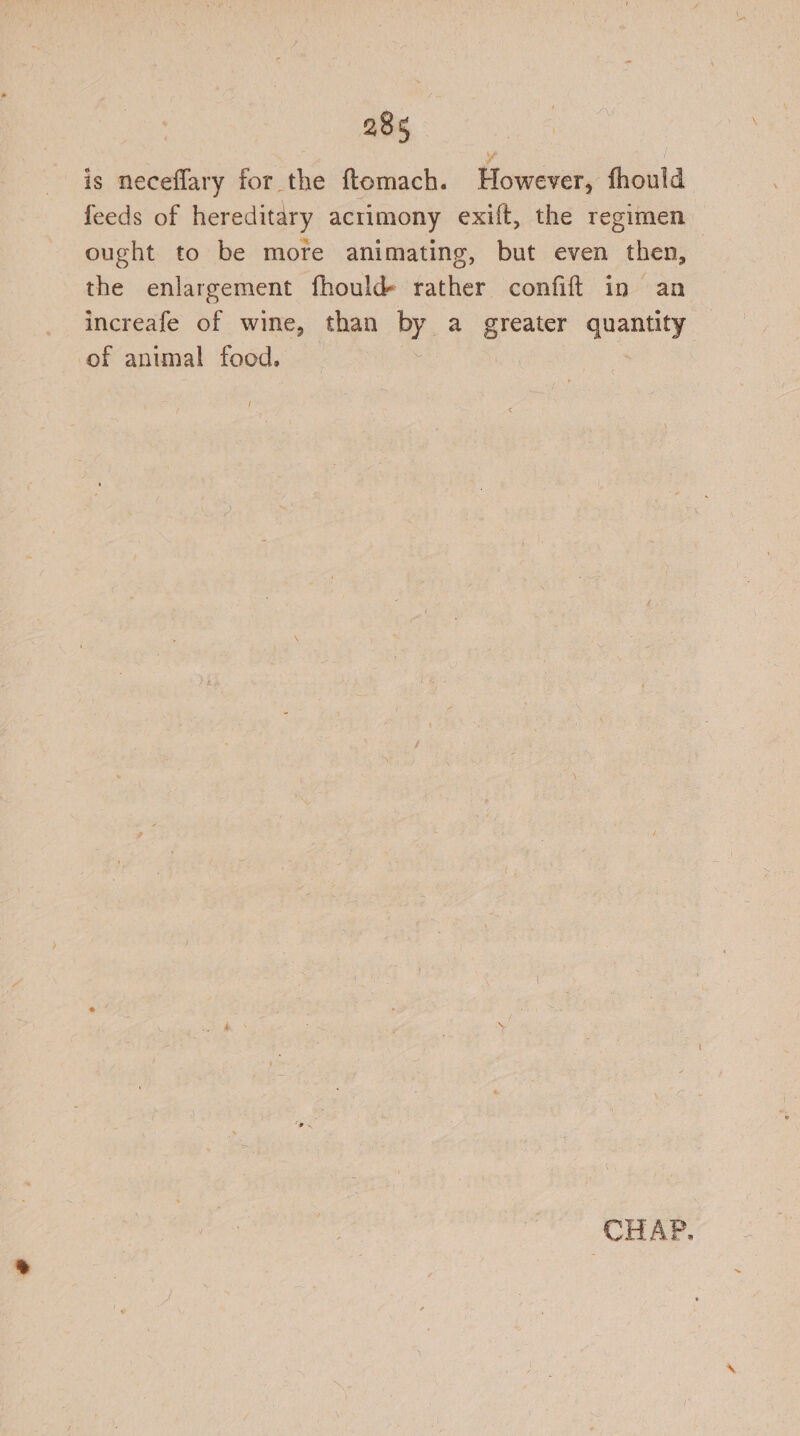 is neceflary for the ftomach. However, fhould feeds of hereditary acrimony exift, the regimen ought to be more animating, but even then, the enlargement fhould rather confift in an increafe of wine, than by a greater quantity of animal food. t CHAP.