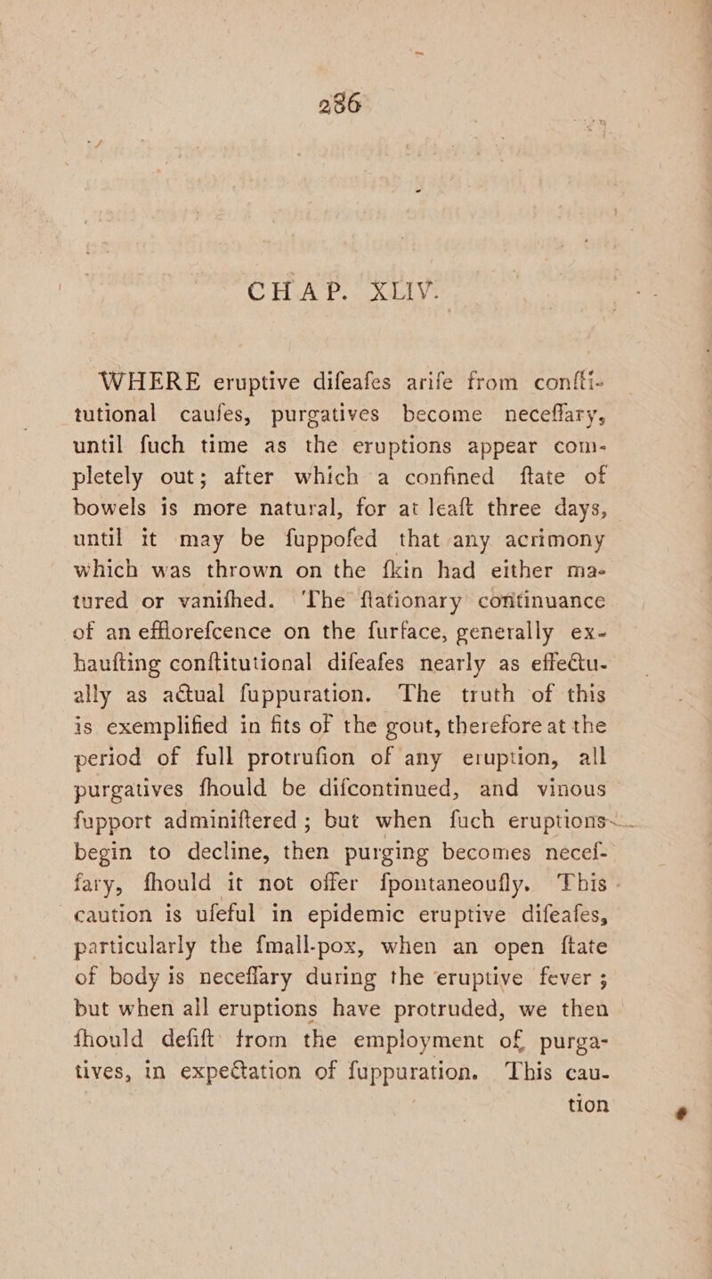 236 CHAP. XLV. WHERE eruptive difeafes arife from conftt- tutional caufes, purgatives become neceflary, until fuch time as the eruptions appear com- pletely out; after which a confined ftate of bowels is more natural, for at leaft three days, until it may be fuppofed that any acrimony which was thrown on the {kin had either ma- tured or vanifhed. ‘The flationary continuance of an efflorefcence on the furface, generally ex- haufting conftitutional difeafes nearly as effeétu- ally as actual fuppuration. The truth of this is exemplified in fits of the gout, therefore at the period of full protrufion of any eruption, all purgatives fhould be difcontinued, and vinous fupport adminiftered ; but when fuch eruptions~.. begin to decline, then purging becomes necei- fary, fhould it not offer fpontaneoufly. This» caution is ufeful in epidemic eruptive difeafes, particularly the fmall-pox, when an open {ftate of body is neceflary during the eruptive fever ; but when all eruptions have protruded, we then fhould defift’ from the employment of purga- tives, in expetation of fuppuration. This cau- tion