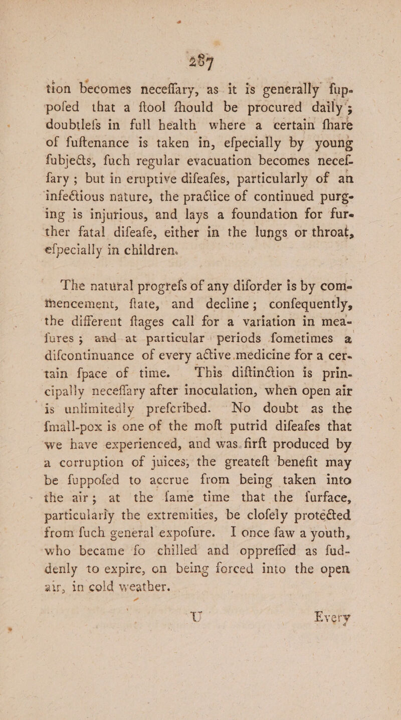 tion becomes neceffary, as it is generally fup- pofed that a ftool thould be procured daily ; F doubtlefs in full health where a certain fhare of fuftenance is taken in, efpecially by young fubje&amp;ts, fuch regular evacuation becomes necef- fary ; but in eruptive difeafes, particularly of an infe€tious nature, the pra@lice of continued purg- ing is injurious, and lays a foundation for furs ther fatal difeafe, either in the lungs or throat, ef} Poe in children. i The natural progrefs of any diforder is by come Mnencement, flate, and decline; confequently, the different ftages call for a variation in mea- fures; and at particular periods fometimes a difcontinuance of every active medicine for a cer- tain fpace of time. This diftinftion is prin- cipally neceffary after inoculation, when open air is unlimitedly prefcribed. No doubt as the fmall-pox is one of the moft putrid difeafes that we have experienced, and was. firft produced by a corruption of juices, the greateft benefit may be fuppofed to accrue from being taken into the air; at the fame time that the furface, particularly the extremities, be clofely protected from fuch general expofure. I once faw a youth, who became fo chilled and oppreffed as fud- denly to expire, on being forced into the open air, in cold weather. &amp; “U Every
