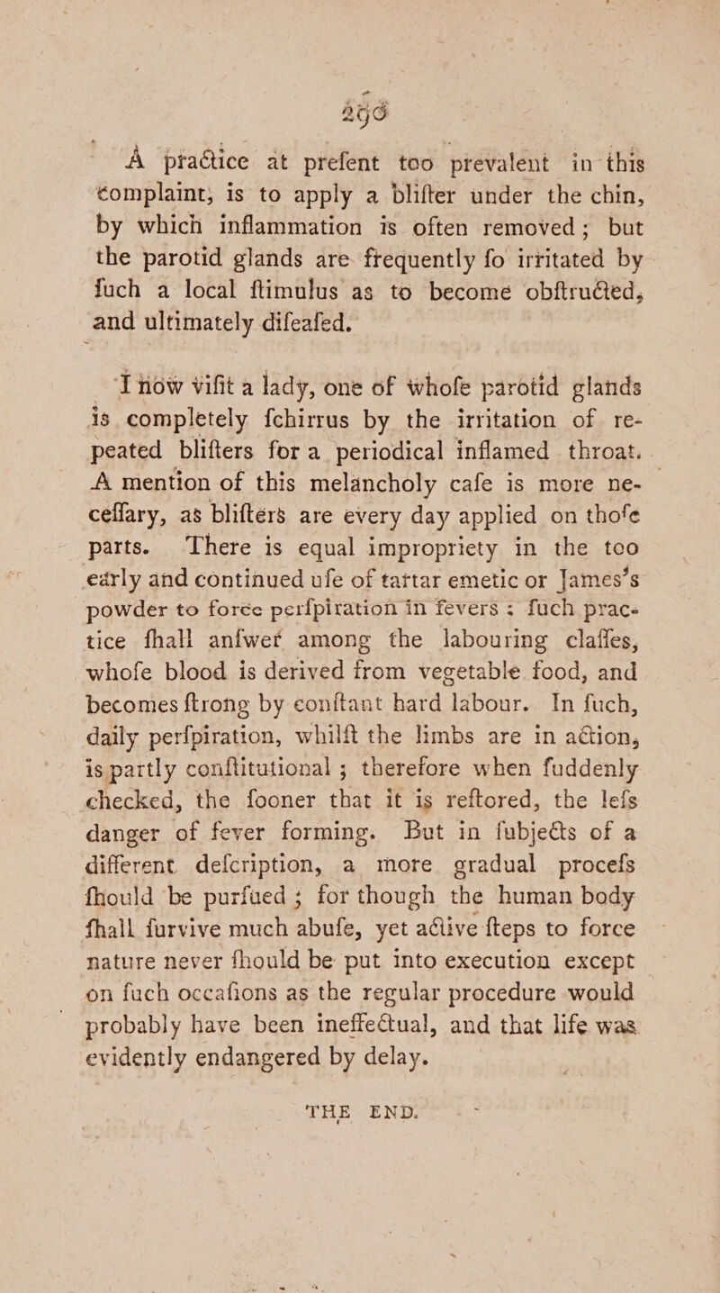 256 A praQice at prefent too prevalent in this complaint, is to apply a blifter under the chin, by which inflammation is often removed; but the parotid glands are. frequently fo irritated by fuch a local ftimulus as to become obftrued, and ultimately difeafed. : ‘I now vifit a lady, one of whofe parotid glands is completely {chirrus by the irritation of re- peated blifters for a periodical inflamed throat. . A mention of this melancholy cafe is more ne- ceflary, as blifters are every day applied on thofe parts. There is equal impropriety in the too early and continued ufe of tartar emetic or James’s powder to foreée perfpiration in fevers : fuch prac tice fhall anfwef among the labouring clafles, whofe blood is derived trom vegetable food, and becomes {trong by conftant hard labour. In fuch, daily perfpiration, whilft the limbs are in adtion, is partly conftitutional ; therefore when fuddenly checked, the fooner that it is reftored, the lefs danger of fever forming. But in fubjedts of a different defcription, a more gradual procefs fhould be purfued ; for though the human body fhall furvive much abufe, yet alive fteps to force nature never fhould be put into execution except on fuch occafions as the regular procedure would probably have been ineffectual, and that life was evidently endangered by delay. THE END.