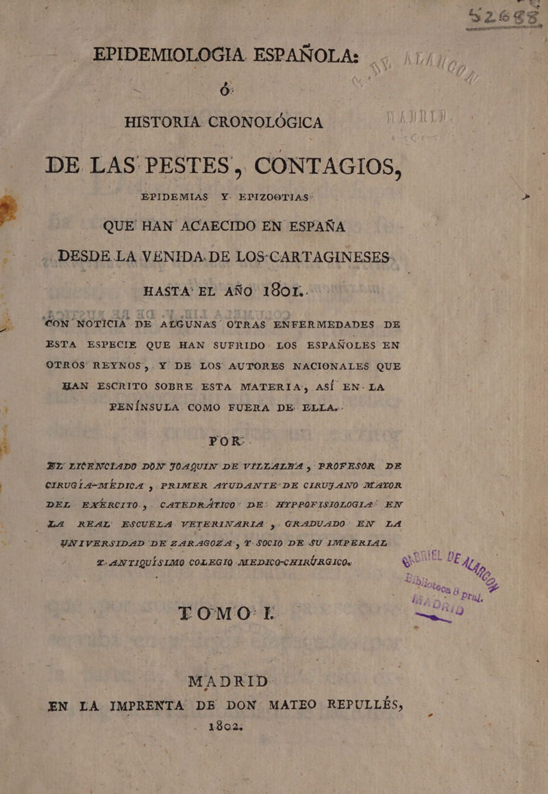 ES » EPIDEMIOLOGIA ESPAÑOLA: : /)/), ss HISTORIA CRONOLÓGICA DE LAS PESTES, CONTAGIOS, EPIDEMIAS Y- EPIZOOTIAS&gt; +» QUE' HAN ACAECIDO EN ESPAÑA DESDE LA VÉNIDA.DE LOS-CARTAGINESES- HASTA' EL AÑO 180T,. 'CON NOTICIA DE ALGUNAS OTRAS ENFERMEDADES DE ESTA ESPECIE QUE HAN SUFRIDO LOS ESPAÑOLES EN OTROS REYNOS,. Y DE: LOS AUTORES NACIONALES QUE HAN ESCRITO SOBRE ESTA MATERIA, ASÍ EN- LA PENÍNSULA COMO FUERA DE ELLA.- POR. EL LXCENCIADO DON JOAQUIN DE VILLALBA y PROFESOR DE CIRUGLA-MÉDICA , PRIMER AYUDANTE'DE CIRUJANO MAYOR DEL EXÉERCITO , CATEDRÁTICO: DE: HYPPOFISIOLOGIA EN LA REAL' ESCUELA VETERINARIA y. GRADUADO EN LA UNIVERSIDAD DE ZARAGOZA, Y-SOCIO DE SU IMPERIAL Y. ANTIQUÍSIMO COLEGIO -MEDICO-CHIRÚURGICOw NES A LE ye | ¿ A | TOMO E 0 | MADRID EN LA IMPRENTA DE DON MATEO REPULLÉS, 1902,