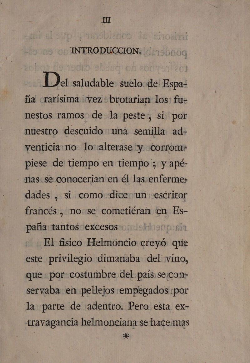 INTRODUCCION. +. Da saludable suelo de Espa- ña «rarísima vez. brotarian los: fu- nestos ramos de la peste, si por nuestro descuido «una semilla ad- venticia:no- lo :alterase y corrom=- piese de tiempo en tiempo ; y apé- - nas. se conocerian en él las enferme» dades , si como dice un: escritor francés , no se cometiéran en Es- paña: tantos: excesos: si El fisico Helmoncio creyó: que este privilegio dimanaba del vino, que por: costumbre del país,se.con- servaba en. pellejos :empegados por la parte de adentro. Pero esta ex- travagancia helmonciana se hace.mas | Ñ |