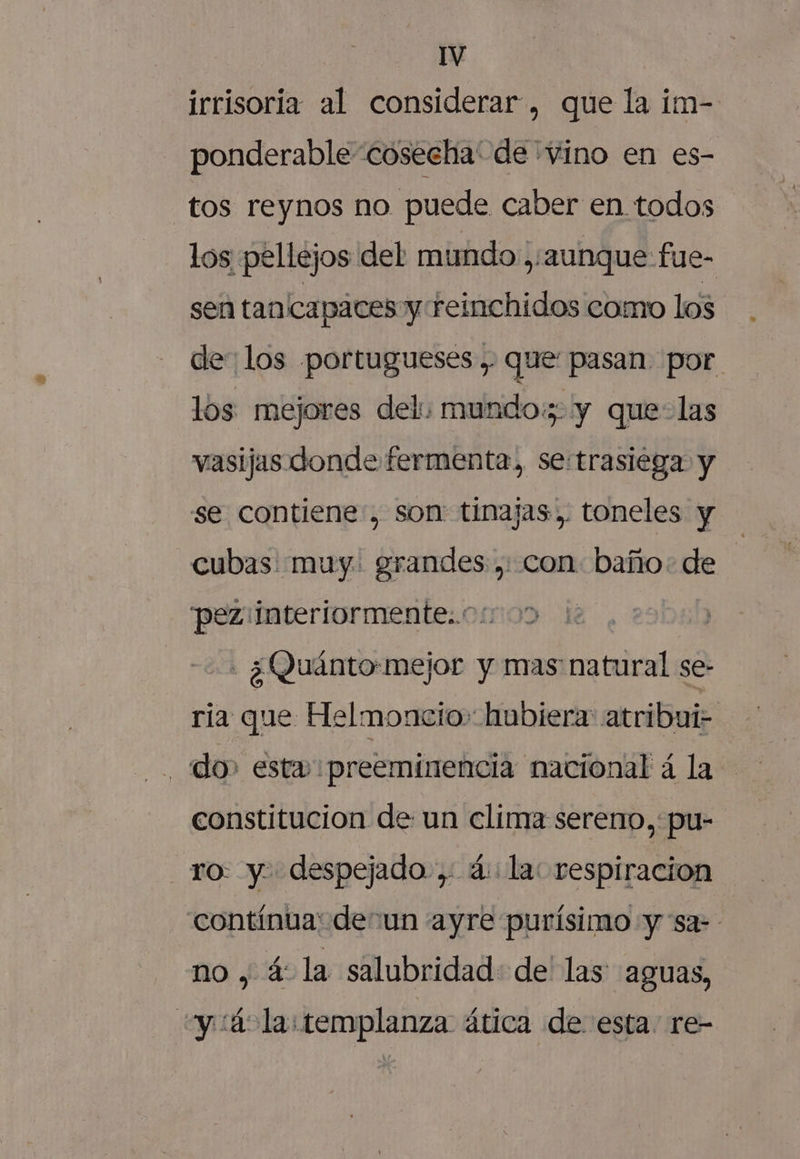 irrisoria al considerar, que la im- ponderable “cosecha' de 'vino en es- tos reynos no puede caber en todos los pellejos del mundo. ,/aunque fue- sen tanicapaces y reinchidos como los de: los portugueses , que pasan. por. los mejores del: mundo: y que-las vasijas donde fermenta, se-trasiega y se contiene, son: tinajas. toneles y cubas muy. grandes ,. con. baño: de pez:interiormente..o:. - ¿Quánto:mejor y mas natural se- ria que Helmoncio» hubiera: atribui- do» esta preeminencia nacional á la constitucion de un clima sereno, pu- ro: y despejado, 4: la: respiracion contínua: de un ayre purísimo y sa- no , á la salubridad: de' las aguas, +y :ác la templanza ática de esta. re-