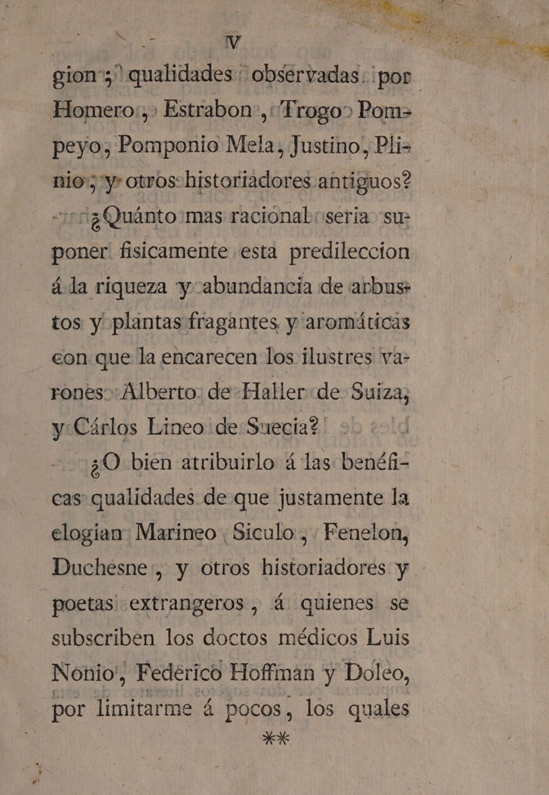 me E ” S Q A e y Homero:,&gt; Estrabon-,:'Frogo&gt; Pom&gt; nio y» otros: historiadores antiguos? 513 Quánto mas racional (seria “su - poner. fisicamente esta predileccion á la riqueza y abundancia de arbus* tos y plantas fragantes y aromáticas con que la encarecen los ilustres va- rones Alberto: de Haller de Suiza, y Cárlos Lineo de Suecia? :¿0 bien atribuirlo á las benéfi- elogian Marineo . Siculo , Fenelon, Duchesne, y otros dislooldbrás y | poetas' extrangeros , 4 quienes se subscriben los doctos médicos Luis Nonio', . Federico Hoffiman y Doleo, por limitarme 4 pocos , los quales ek