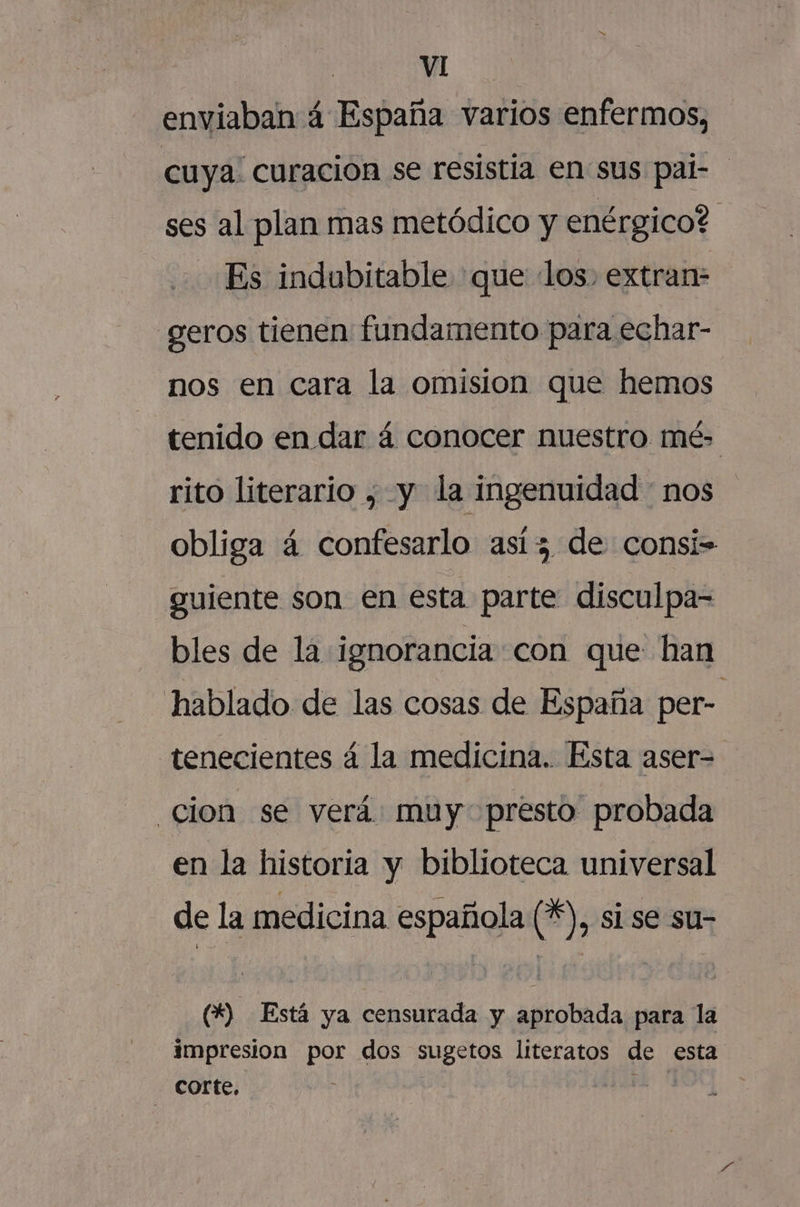 mm | VI enviaban 4 España varios enfermos, cuya. curacion se resistia en sus pal- ses al plan mas metódico y enérgico? Es indubitable que los. extran- geros tienen fundamento para echar- nos en cara la omision que hemos tenido en dar 4 conocer nuestro mé rito literario , y la ingenuidad : nos obliga á confesarlo así 5 de consi= guiente son en esta parte disculpa= bles de la ignorancia con que han hablado de las cosas de España per- tenecientes á la medicina. Esta aser- cion se verá muy presto probada en la historia y biblioteca universal de la medicina española 14), si se su- (*) Está ya censurada y aprobada para la impresion por dos sugetos literatos de esta corte, did