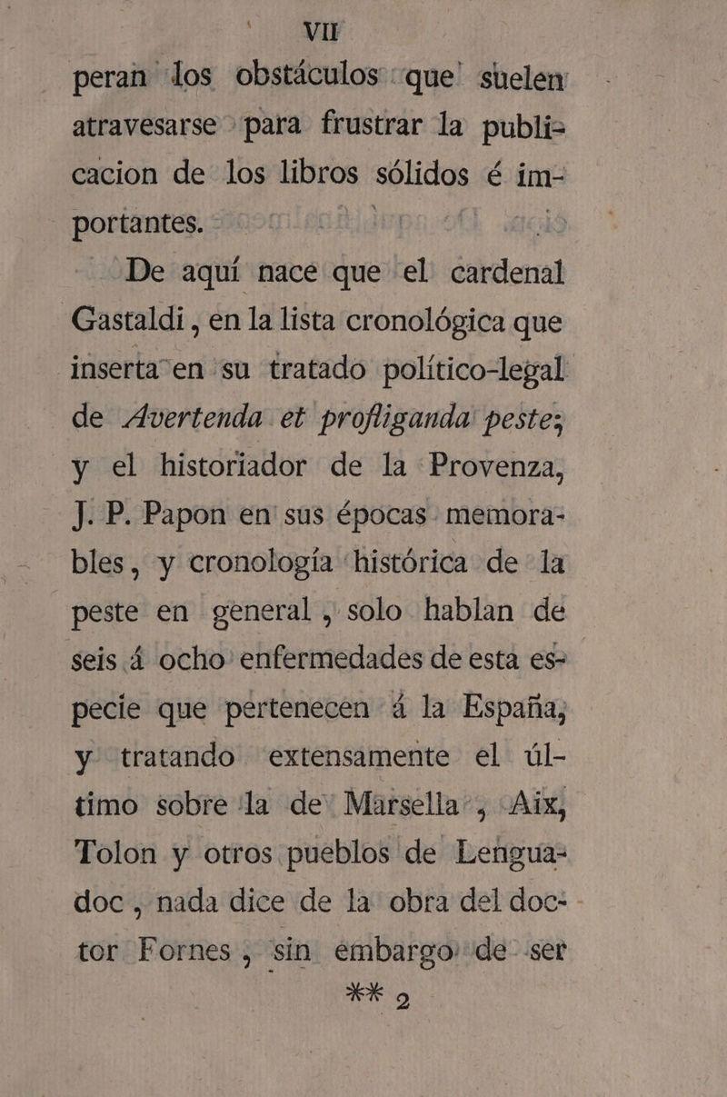 A Y peran los obstáculos :que' suelen atravesarse para frustrar la publi= cacion de los Hl0o sólidos é im- - portantes. - ¿De aquí nace que el dnirtlenal “Gastaldi, en la lista cronológica que inserta en su tratado político-legal de Avertenda et profliganda' peste; y el historiador de la Provenza, J. P. Papon en' sus épocas memora- bles, y cronología histórica dela peste en general , solo hablan de seis 4 ocho' enfermedades de esta es- pecie que pertenecen 4 la España, y tratando extensamente el úl- timo sobre la de Marsella”, -Aix, Tolon y otros pueblos de Lengua- doc , nada dice de la obra del doc: - tor Fornes , sin embargo. de ser Ek o