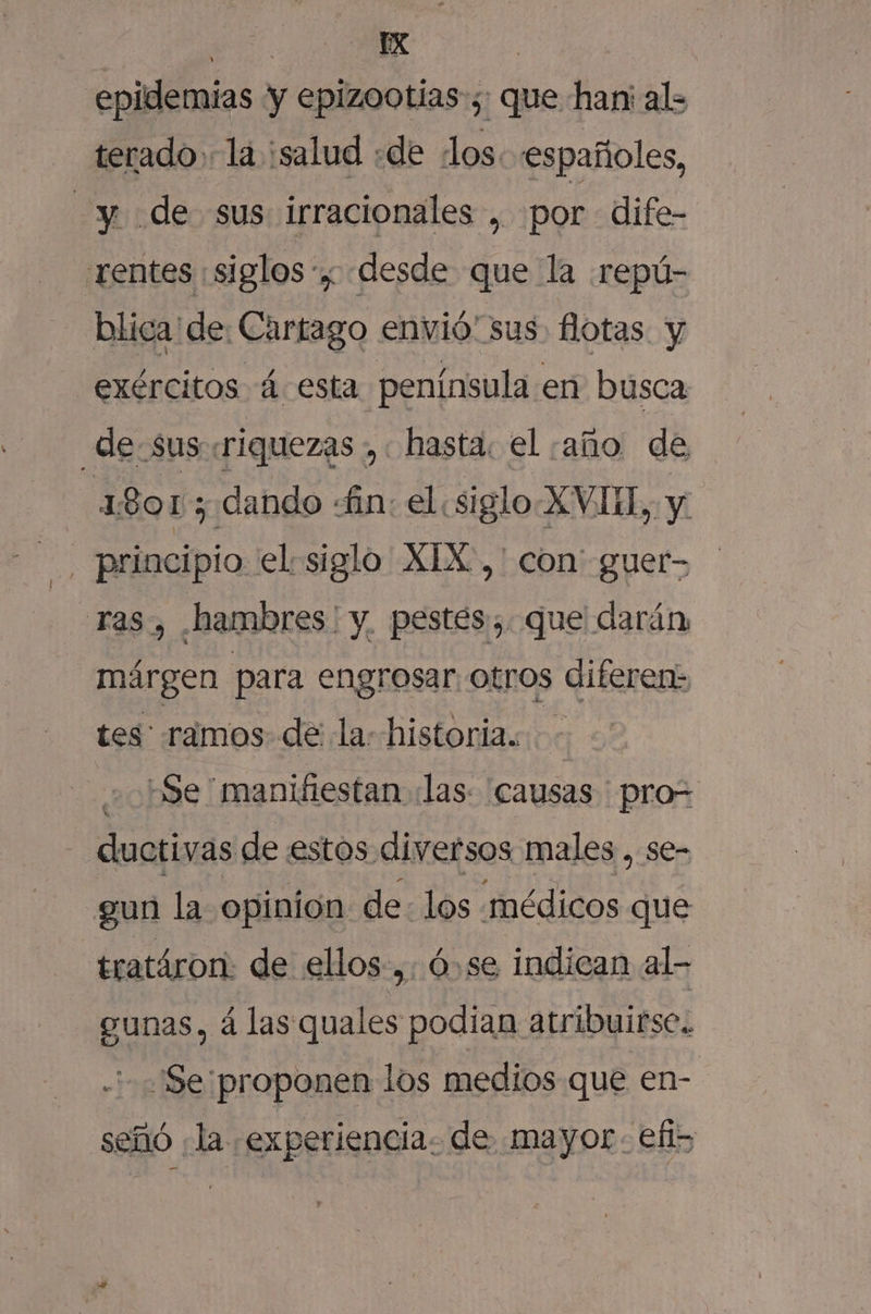 epidemias y epizootias-;: que han; al= terado la ¿salud «de los. españoles, y. de sus irracionales , por dife- rentes ¡siglos y desde que la repú- blica de: Cartago envió sus flotas. y exércitos á esta península en busca de. sus riquezas , hasta. el ¡año de 1801; dando fin: el .siglo-XVIH,, y. | principio el siglo XIX, ' con' guer- ras, hambres | y, pestes. que darán» márgen para engrosar. otros diferen: tes ramos de la: historia. : 20bde manifiestan «las: causas pro= ductivas de estos diversos males , se- gun la opinión de: los médicos que tratáron: de ellos. ,. ó,se indican al- gunas, á las quales podian atribuirse. Se proponen los medios que en- señó ¿la experiencia. de mayor: efi&gt;