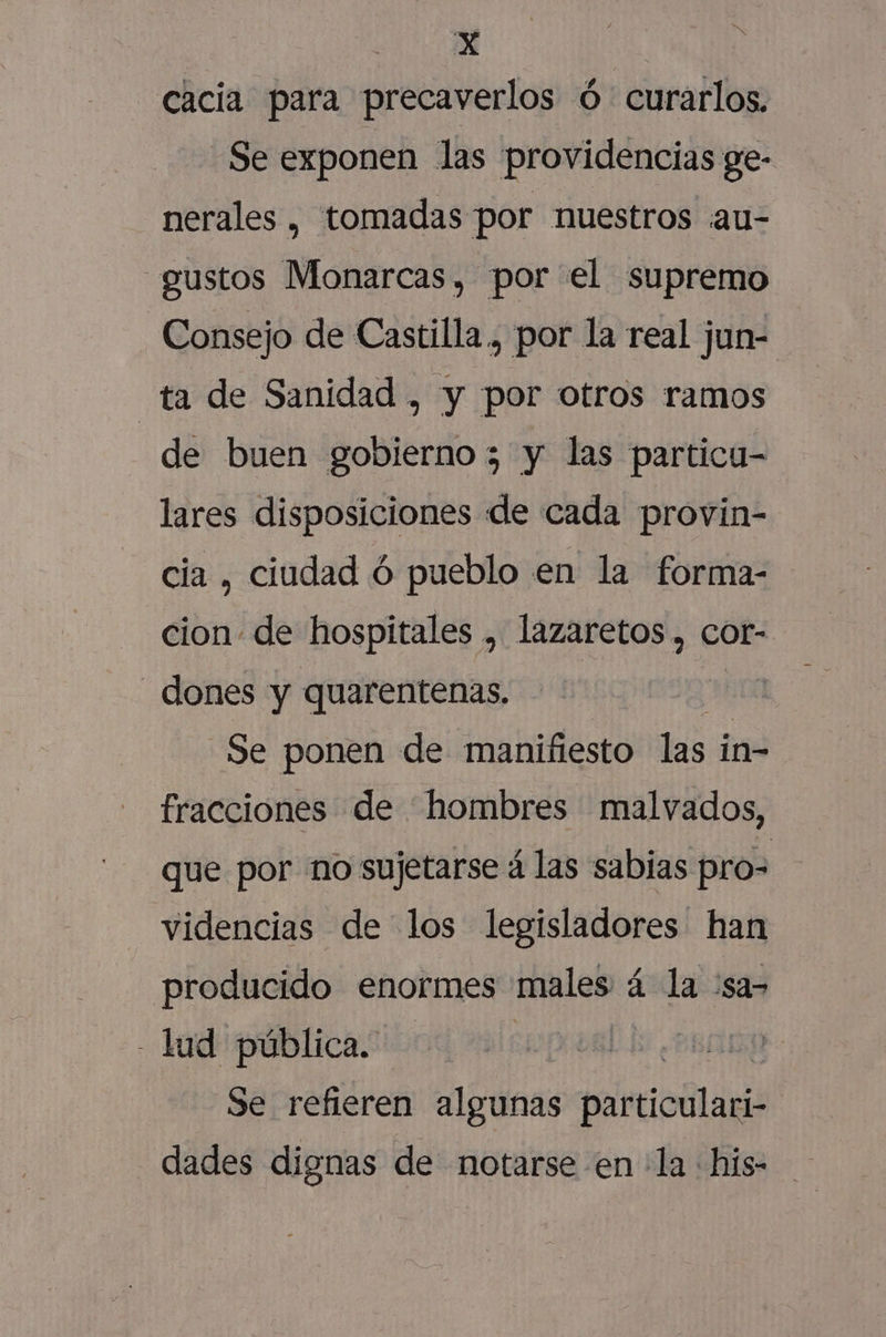 cacia para precaverlos ó curarlos. Se exponen las providencias ge- nerales , tomadas por nuestros au- «gustos Monarcas, por el supremo Consejo de Castilla, por la real jun- ta de Sanidad , y por otros ramos de buen gobierno ; y las particu- lares disposiciones dde cada provin- cia , ciudad ó pueblo en la forma- cion. de hospitales , lazaretos , cot- _ dones y quarentenas, a50A Se ponen de manifiesto las in- fracciones de hombres malvados, que por no sujetarse á las sabias pro= videncias de los legisladores han producido enormes males á la :sa- - lud pública. | di | Se refieren algunas paioólagié dades dignas de notarse en la his-