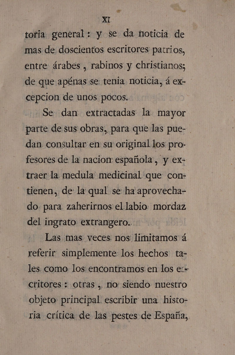 ¡An | XI toria general : y se da noticia de mas de doscientos escritores patrios, entre árabes , rabinos y christianos; de que apénas se tenia. noticia, á ex- cepcion de unos pocos. Se dan: extractadas' la mayor parte de sus obras, para que las pue- dan consultar en su original los pro- fesores de la nacion: española, y ex- traer la medula: medicinal que: con- tienen, de: la qual se ha aprovecha- do. para. zaherirnos el labio. mordaz del ingrato extrangero.. Las mas: veces: nos: limitamos á - referir simplemente los hechos ta- les. como los. encontramos en los ez» critores - Otras ., ho: siendo nuestro objeto principal escribir una histo- ría crítica de las pestes de España.,