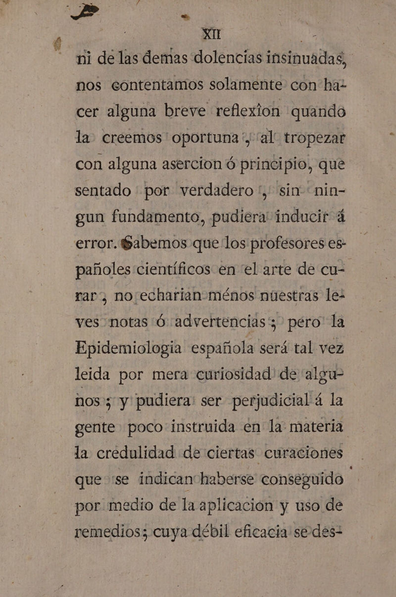 ni de las demas dolencias insinuadas, nos contentamos solamente con ha- cer alguna breve reflexion quando la. creemos ' oportuna ', al tropezar &gt; con alguna asercion ó principio, que sentado - por verdadero“, sin nin- sun fundamento, pudiera' inducir 4 error. Sabemos que los profesores es- pañoles científicos en el arte de cu- e raro no: echarian-ménos nuestras le- ves notas ó «advertencias; pero la Epidemiología española será tal vez leida por mera curiosidad' de 'algu- nos 5 y pudiera: ser perjudicial 4 la gente poco instruida en la materia la credulidad de ciertas curaciones que «se indican haberse conseguido in por. medio de la aplicación y uso de remedios; cuya débil eficacia sedes”