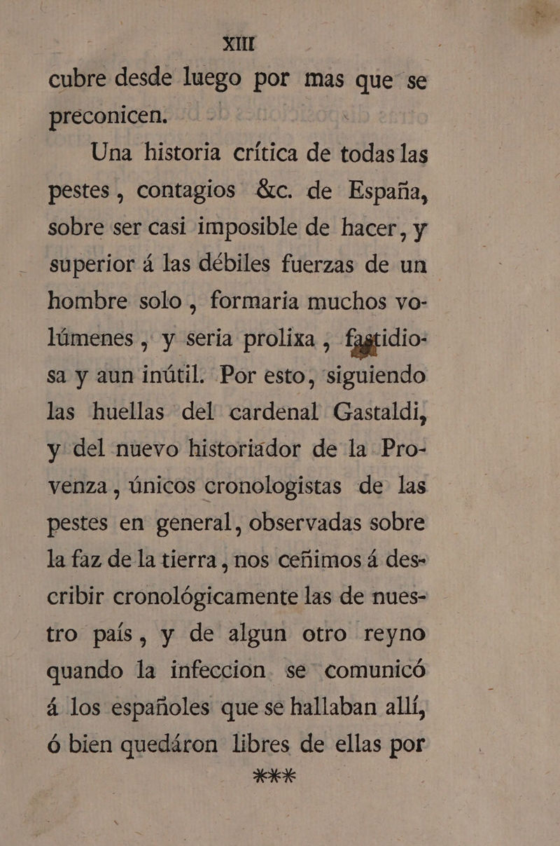 cubre desde luego por mas que se preconicen. Una historia crítica de todas las pestes , contagios Gzc. de España, sobre ser casi imposible de hacer, y superior á las débiles fuerzas de un hombre solo , formaria muchos vo- lúmenes , y sería prolixa , fagridio- sa y aun inútil. Por esto, “siguiendo las huellas del cardenal Gastaldi, y del nuevo historiador de la Pro- venza , Únicos cronologistas de las pestes en general, observadas sobre la faz de la tierra , nos ceñimos á des- cribir cronológicamente las de nues- tro país, y de algun otro reyno quando la infeccion. se comunicó á los españoles que se hallaban allí, ó bien quedáron libres de ellas por SS