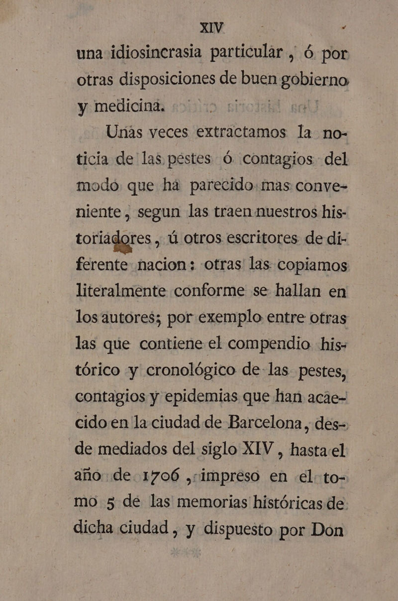 | e. : una idiosincrasia particular , ó. por otras disposiciones de buen Sismo y medicina. EN Urias veces extractamos la no- ticia de las pestes Ó. contagios del modó. que ha parecido. mas conve- niente, segun las traen nuestros his- toriagores , ú otros escritores de di- ferente nacion: -otras' las copiamos literalmente conforme se hallan en los autores; por exemplo entre otras las que contiene el compendio his tórico y cronológico delas pestes, contagios y epidemias que han acáe- cido en la ciudad de Barcelona, des=: de mediados del siglo XIV, hasta:el año de 1706 ,rimpreso en el: to- mo 5 de las memorias históricas de dicha ciudad , y dispuesto por Don