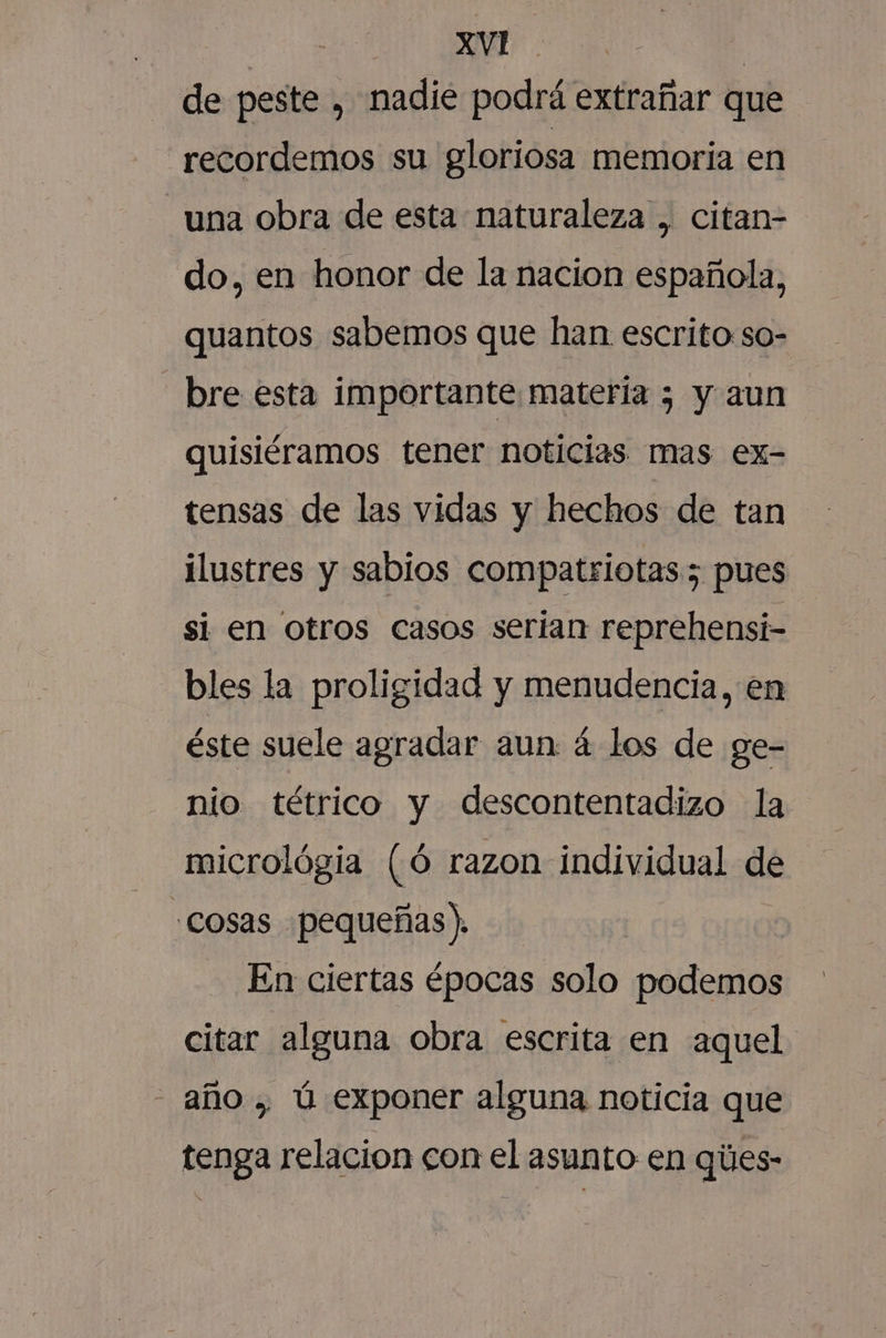 mad O de peste , nadie podrá extrañar que recordemos su gloriosa memoria en una obra de esta naturaleza , citan- do, en honor de la nacion española, quantos sabemos que han escrito:so- bre esta importante materia 5 y aun quisiéramos tener noticias mas ex- tensas de las vidas y hechos de tan ilustres y sabios compatriotas; pues si en otros casos serian reprehensi- bles la proligidad y menudencia, en éste suele agradar aun á los de ge- nio tétrico y descontentadizo la micrológia (Ó razon individual de Cosas pequeñas). | En ciertas épocas solo podemos citar alguna obra escrita en aquel - año , Úú exponer alguna noticia que tenga relacion con el asunto en qies-