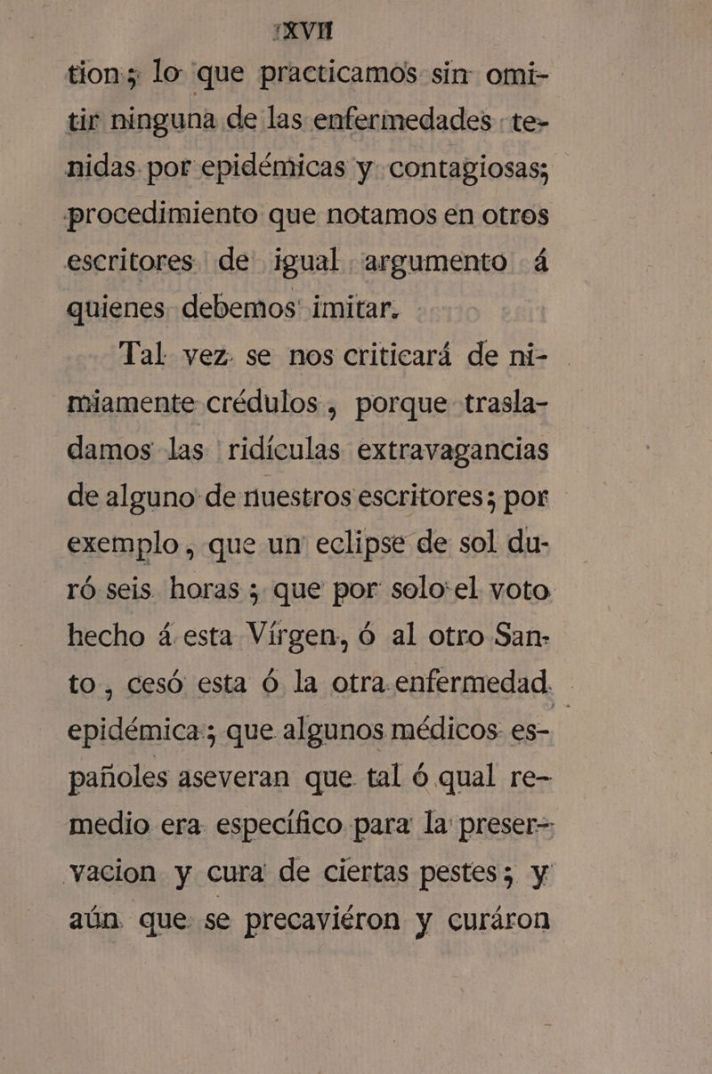 ¿XVH tion; lo que practicamos: sin omi- tir ninguna de las enfermedades «te» nidas por epidémicas y contagiosas; procedimiento que notamos en otros escritores de igual “argumento á quienes. debemos imitar. Tal vez. se nos criticará de ni- miamente crédulos , porque trasla- damos las ridículas extravagancias de alguno de nuestros escritores; por exemplo , que un eclipse de sol du- ró seis. horas ; que por: solo:el voto hecho á.esta Vírgen, Ó al otro San: to, cesó esta Ó la otra. enfermedad. epidémica:; que algunos médicos es- pañoles aseveran que tal ó qual re- medio era específico para la: preser= vacion y cura de ciertas pestes; y aún que se precaviéron y curáron