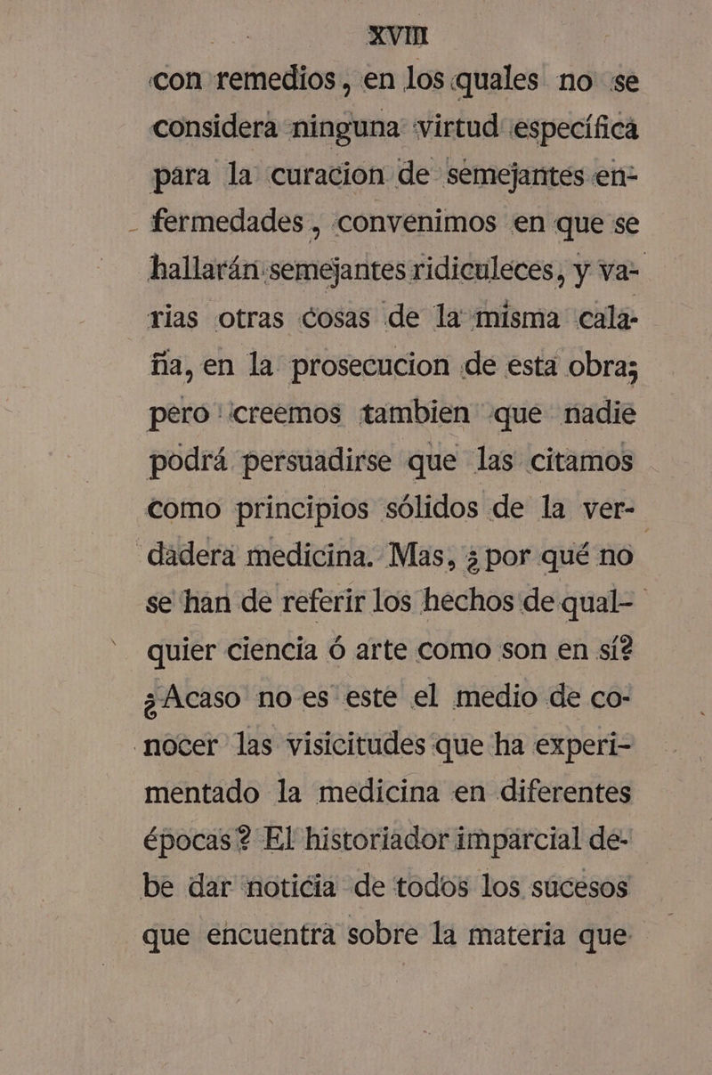 1 | XVI con remedios, en los quales no se considera ninguna virtud específica para la curacion de semejantes en- hallarán: semejantes ridiculeces, y va- rías otras Cosas de la misma cala: ña, en la prosecucion de esta obra; pero creemos tambien «que nadie podrá persuadirse que las citamos como principios sólidos de la ver- se han de referir los hechos de qual- quier ciencia ó arte como son en sí? ¿Acaso noes este el medio de co- mentado la medicina en diferentes épocas? El historiador imparcial de- be dar noticia de todos los sucesos que encuentra sobre la materia que