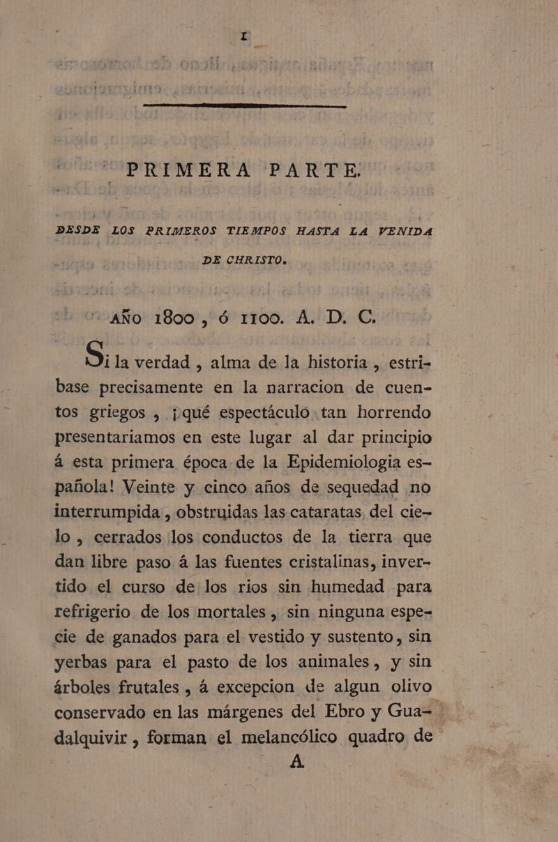 PRIMERA PARTE. DESDE LOS PRIMEROS TIEMPOS HASTA LA VENIDA DE CHRISTO. AÑO 1800, Óó 1100. A. D. C. Si la verdad , alma de la historia , estri- base precisamente en la narracion de cuen- tos griegos , ¡qué espectáculo .tan horrendo presentariamos en este lugar al dar principio á esta primera época de la Epidemiología es- pañola! Veinte y cinco años de sequedad no interrumpida , obstruidas las cataratas, del cie- lo , cerrados llos conductos de la tierra que dan libre paso á las fuentes cristalinas, inver- tido el curso delos rios sin humedad para refrigerio de los mortales , sin ninguna espe= cie de ganados para el vestido y sustento, sin yerbas para el pasto de los animales, y sin árboles frutales , á excepcion de algun olivo dalquivir , forman el melancólico quadro de