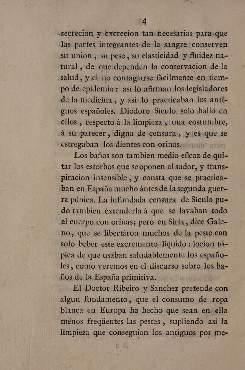 “4 -secrecion y excrecion tan: necesarias para: que -las partes integrantes dela sangre ' conserven su union , sa peso, su elasticidad y fluidez na- | tural , de que dependen la conservacion de la “salud, y el no contagiarse fácilmente en tiem- -po de epidemia: así lo afirman los legisladores de la medicina , y así lo practicaban los anti- guos españoles. Diodoro Sículo solo ¿halló en ellos , respecto.á.la limpieza, una costumbre, «4 su parecer, digna de:censura:, y..es que se estregaban los dientes con orinas.: Los baños son tambien medio eficaz de quíi- tar los estorbos que seoponen alsudor, y trans- piracion insensible , y consta que se, practica-= ban en España mucho ántes de la segunda guer- ra púnica. La infundada censura de Sículo pu= do tambien éxtenderla á que se lavaban todo el cuerpo, con orinas; pero en Siria, dice Gale- no, que se libertáron muchos de la peste con solo beber este excremento líquido : locion tó- pica de que usaban saludablemente los españo- les, como veremos en el discurso sobre los ba- ños de la España primitiva. El Doctor Ribeiro y Sanchez pretende con algun fundamento, que el consumo de ropa blanca en Europa ha hecho que sean en. ella ménos freqiientes las pestes , supliendo así la limpieza que conseguian los antiguos por. me-