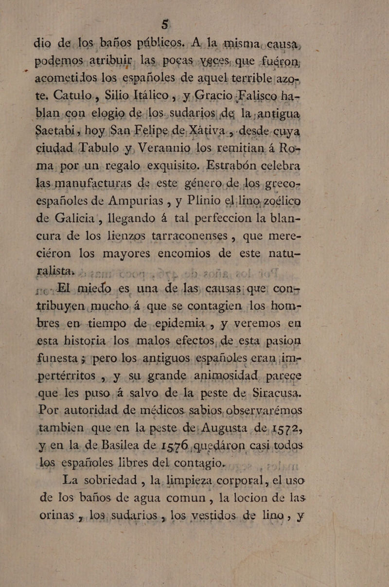 dio de. los. ¡baños li A. la misma;c aus pa los puetlepipd pi pri oa [Azor te. Catulo., Silio Itálico ,. y Gracio;Falisco ha- blan.con elogio de. ¡los sudarios de la ¡antigua Saetabi, hoy ¡San Felipe de, Xátiva. , desde. cuya ciudad Tabulo y, Verannio los remitian á Ro- ma por un regalo exquisito. Estrabón celebra las manufacturas de este género. de los greco&gt; españoles de Ampurias , y Plinio el: lino, zoélico de Galicia, llegando á tal perfeccion la blan- cura de los lienzos tarraconenses , que mere- ciéron los mayores encomios de este natu- Ealista» o eng doo LEO: | ito Hal miedo es, una de las) causas; 5; que con&gt; tribuyen.mucho, á á que se contagien ¡los hom- bres en tiempo de epidemia, y veremos en esta historia los malos efectos, de esta pasion funesta ; ¡pero-los. antiguos españoles eran ¡im- pertérritos , y su grande animosidad. parece que les puso, 4 salvo de la peste de Siracusa. Por. autoridad de médicos sabios, observarémos tambien queen la peste de; Augusta de, 1572, y en la de Basilea de 1576 ,quedáron casi todos los españoles libres del contagio... | La sobriedad , la. limpieza corporal, el uso de los baños de agua comun, la locion de las orinas 7 los. sudarios., los ide de lino, y