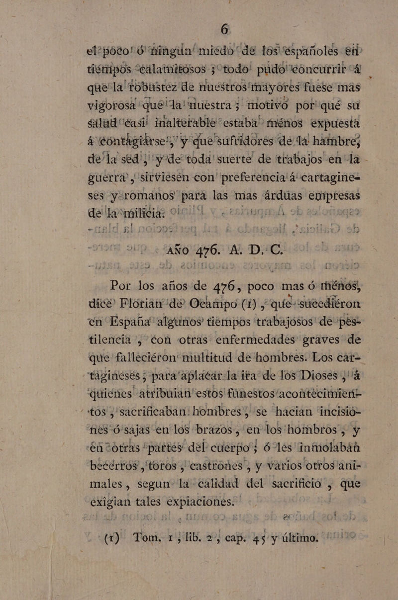 6 tismipos “ealamitosos ; “todo! pudo'eoncurrir “4 que la! robiistez de nuestros! mayores fuese mas vigorosa qué la! nuestra ; motivó por' qué su salad “Casi inalterable” estaba” ménos expuesta a contagiárse!,” y y que suftidorés de ta: hambre; de/la séd!; y de toda' suerte” de trabajos en” la guerra, sirviesén con' preferencia'4'cartagine= ses y romanos” mgea las mas io NR de la “milicia: * a e LAA, rp pai a] CNN - 3 Jak: 4 Bid Ss e A D.:C. Por los años de pu poco mas ó menos, dice Plorián de: Ocampo (1) , “quiesúcediéron en España algunos tiempos 'trabajósos' de pes- A que falleciéron multitud de hombres. Los cat- quienes atribuian estos fiínestos'acontecimient ecertos ,' toros , castroñes , y varios otros 'ani- males , segun La calidad del sacrificio , que exigian tales expiaciones. co) PA O /