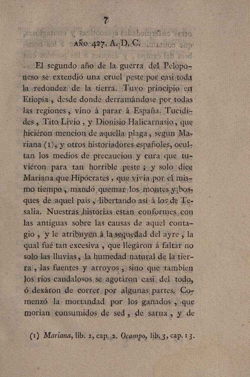 -. md. « PS. 7 7 TITO ¿AÑ0c427 AD Ei icigrnos El segundo año de la. guerra del Pelopo- neso-se extendió una cruel peste por casi toda la :redondez; de la tierra. “Tuvo: principio. en Etiopía, desde donde derramándose. por todas ' las regiones , vino á parar á España. Tucidis des , Lito Livio , y Dionisio Halicarnasio., que hiciéron' mencion de aquella: plaga , segun Ma&gt; riana (1)3 y otros historiadores.españoles, ocul. tan los medios de precaucion y cura que tu- viéron: para tan horrible .peste 5.y solo dice Mariana que Hipócrates , que vivia por, el mis mo tiempo, ,, mandó quemar: los. montes y¡bos, ques de aquel país y -libertando así: 4-los de Te- salia. Nuestras historias estan conformes. con las antiguas sobre las causas de aquel conta- gio , y le atribuyen á lasequedad del ayre, la qual fué tan excesiva , que llegáron á faltar no solo las: lluvias , la humedad natural de la tier- ra', las fuentes y arroyos, sino que tambien los. rios caudalosos se, agotáron casi, del todo, ó dexáron de correr. por algunas: partes. Cor menzó la mortandad por los ganados'., que morian consumidos de sed , de sarna , y de (1) Mariana, lib. 2, cap..2. Ocampo, lib. 3, Cap. 1 3.