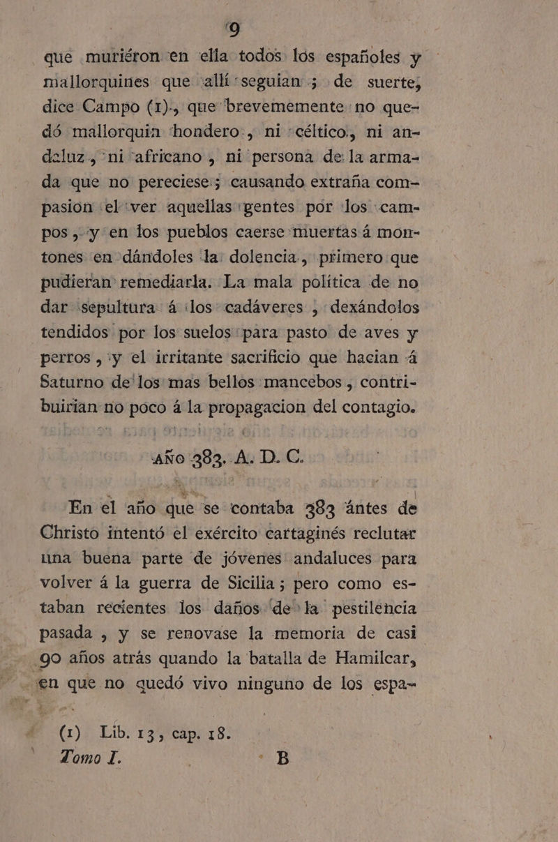 que muriéron en ella todos lós españoles y mallorquines que «allí seguian ; de suerte, dice Campo (1)-, que brevememente no que- dó mallorquina 'hondero-, ni «céltico., ni an- deluz, ni “africano , ni persona de: la arma- da que no pereciese:; causando extraña com- pasion el :ver aquellas «pentes por «los :cam- pos ,. y en los pueblos caerse«muertas á mon- tones en dándoles «la: dolencia, primero que pudieran remediarla. La mala política de no dar «sepultura á ¡los cadáveres , dexándolos tendidos por los suelos para pasto de aves y perros ,+y el irritante sacrificio que hacian 4 Saturno de'los:mas bellos: mancebos , contri- buirian no poco á la propagacion del contagio. “AÑO 2383. A. D. C. En el año que se contaba 383 “úntes de Christo intentó el exército cartaginés reclutar una buena parte de jóvenes andaluces para volver á la guerra de Sicilia ; pero como es- taban recientes los daños 'de&gt; la pestilencia pasada , y se renovase la memoria de casi 90 años atrás quando la batalla de Hamilcar, en que no quedó vivo ninguno de los espa= (1% Lib: 13 CIT Ss: Tomo 1. | ea