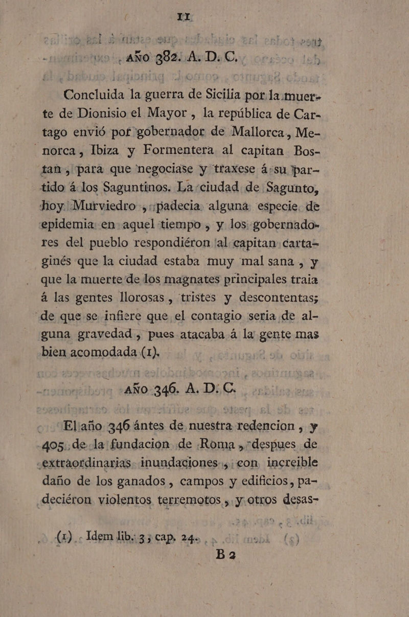 ( 1IY CE sj sd, e 13 sho aÑo gs A Deo orsico leb Concluida la guerra de Sicilia por la.muer- te de Dionisio el Mayor , la república de Car- tago envió por gobernador de Mallorca, Me- _norca, Ibiza y Formentera al capitan Bos- tan, para que 'negociase y traxese á:su ipar= tido á4.los Saguntinos. La-ciudad de Sagunto, hoy. .Murviedro .,:;padecia alguna especie. de epidemia: en aquel tiempo , y los: gobernado» res del pueblo respondiéron 'al- capitan carta= ginés que la ciudad estaba muy mal sana , y que la muerte de los magnates principales traia á las gentes llorosas , “tristes y descontentas; de que se infisre que el contagio seria de al- guna gravedad , pues atacaba á la gente mas bien acomodada (1). AÑO 346. ADAC. Eliaño 346 ántes de nuestra redencion , y 405. dela fundacion de ¡Roma , despues de «extraordinarias. inundaciones: eon increible daño de los ganados , campos y edificios , pa- deciéron violentos terremotos ,. y. otros desas- (2). Tdgm libi33 cap 240,2 000 cu9bl (6)