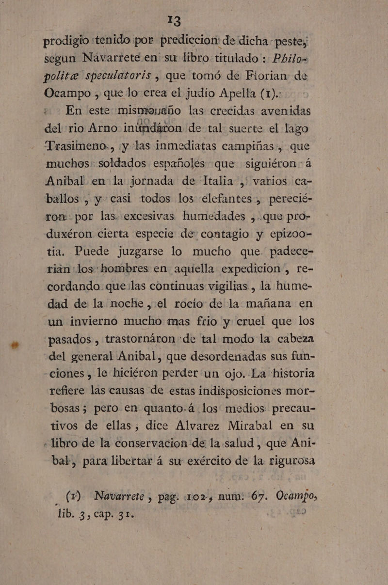 prodigio «tenido por prediccion: de dicha. peste, segun Navarrete en su libro titulado : Philo= polite speculatorís , que tomó de Florian de Ocampo , que lo crea el judío Apella (1). + En este mismenaño las crecidas avenidas del rio Arno inúndávon de tal suerte el lago Trasimeno., ¡y las inmediatas campiñas, que muchos soldados españolés que siguiéron-á Anibal en la jornada de Italia ,' varios ca- ballos , y casi todos los elefantes, perecié- ron: por las. excesivas humedades ,.que pro- duxéron cierta especie de contagio y epizoo- tia. Puede juzgarse lo mucho que. padece- rian:«los: hombres en aquella expedicion, re- .cordando que las continuas vigilias , la hume- dad de la noche ,.el rocío de la mañana en un invierno mucho mas frio y cruel que los pasados , trastornáron «de tal modo la cabeza del general Anibal, que desordenadas sus fun- ciones , le hiciéron perder un ojo. La historia refiere las causas de estas indisposiciones mor- bosas 5 pero en quanto.á los medios precau- tivos de ellas; dice Alvarez Mirabal en su « libro de la conservacion de la salud , que Ani- bal, para libertar á su: exército de la rigurosa (Y) Navarrete , pag. 102, num: ee Ocampo, lib. 3.5 APRA | Y