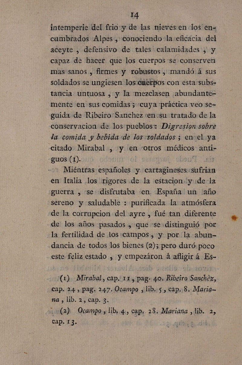 intemperie del frio:y de las nieves:en los'en= aceyte , defensivo de tales calamidades , y capaz de hacer que los cuerpos se conserven mas sanos , firmes y «robustos , :mandó.á sus soldados se ungiesen lossouerpos con esta subs- tancia untuosa , y la mezclasen :abundante- guida de Ribeiro Sanchez :en:su tratado de la conservacion de los pueblos: Digresion sobre la comida y bebida «de los «soldados ; enel ya citado Mirabal , y en :otros médicos anti- guos (1). Lap Miéntras españoles y cartagineses. sufrian en Italia los rigores .de la estacion» yde la guerra , “se «disfrutaba «en. España un ¡año sereno y saludable : purificada la: atmósfera de la corrupcion del :ayre , fué tan diferente de los años ¡pasados , que “se «distinguió por este feliz estado , y empezáron á afligirá Es- (1) Mirabal, cap. 11, pag: 40. Ribeiro Sanchez, cap. 24 , pag. 247. Ocampo , lib. 5, cap..8. M49= na , lib. 2, cap. 3. ¿«(2) Ocampo y lib,.4., cap, 28. Mariana , lib. 2) cap. 13.