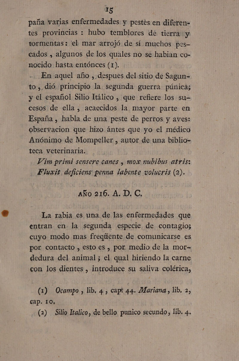 paña varias enfermedades y pestés en diferen- tes provincias : hubo temblores dé tierra y tormentas: el mar arrojó de sí muchos pes- cados , algunos de los quales no se habian co- -nocido hasta entónces (1). -. En aquel año , despues del sitio de Sagun- to ,, dió. principio la. segunda guerra púnica; y el español Silio Itálico , que refiere los su- cesos de ella , acaecidos la. mayor parte en España , habla de una peste de perros y aves: observacion que hizo ántes que yo el médico Anónimo de Mompeller , autor de una biblio- teca veterinaria. ' Vim primi sensere canes , mox nubibus atris: . Eluxit deficiens penna labente volucris (2). AÑo 216. A. D. C, La rabia es una. de las enfermedades que entran en. la segunda especie. de contagio; cuyo modo mas freqliente de comunicarse es por contacto , esto es , por medio de la mot- dedura del animal; el qual hiriendo la carne con los dientes , introduce su saliva colérica, (1) Ocampo, lib, 4 , cap! 44. Mariana, lib. 2, cap. 10, | ya (2) Silio Italico, de bello punico secundo, lib. 4.