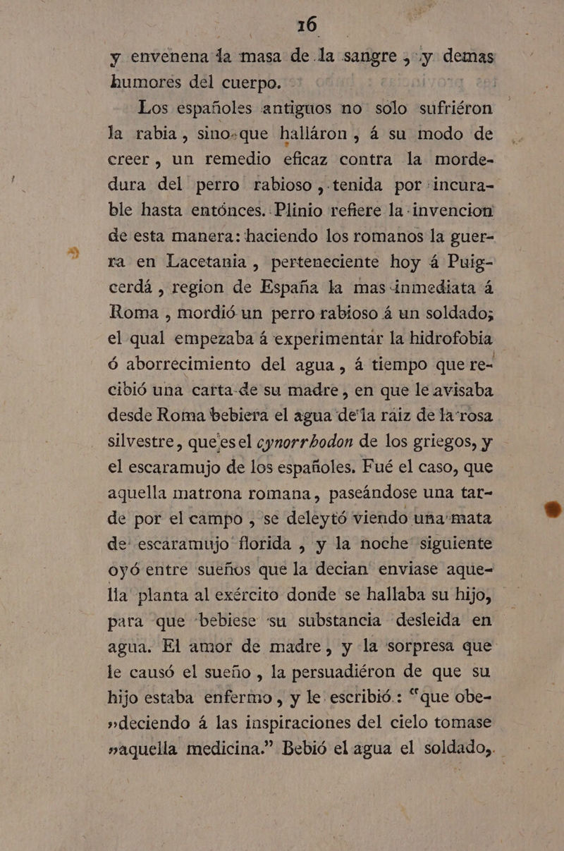 y envenena la masa de la sarigre &gt; y CES humores del cuerpo. Los españoles antiguos no solo sufriéron la rabia, sino=que halláron , á su modo de creer, un remedio eficaz contra la morde- dura del perro rabioso ,.tenida por :incura- ble hasta entónces. Plinio refiere la invencion de esta manera: haciendo los romanos la guer- ra en Lacetania , perteneciente hoy á Puig- cerdá , region de España la mas inmediata á Roma , mordió un perro rabioso 4 un soldado; el qual empezaba á experimentar la hidrofobía ó aborrecimiento del agua, á tiempo que re- cibió una carta-de su madre , en que le avisaba desde Roma bebiera el agua dela raiz de larosa silvestre, queesel cynorrhodon de los griegos, y el escaramujo de los españoles. Fué el caso, que aquella matrona romana, paseándose una tar- de por el campo , se deleytó viendo uñamata de escaramujo' florida , y la noche siguiente oyó entre sueños que la decian enviase aque-= lia planta al exército donde se hallaba su hijo, para que 'bebiese “su substancia desleida en agua. El amor de madre, y la sorpresa que le causó el sueño , la persuadiéron de que su hijo estaba enfermo, y le escribió.: “que obe- »deciendo á las inspiraciones del cielo tomase »aquella medicina.” Bebió el agua el soldado,