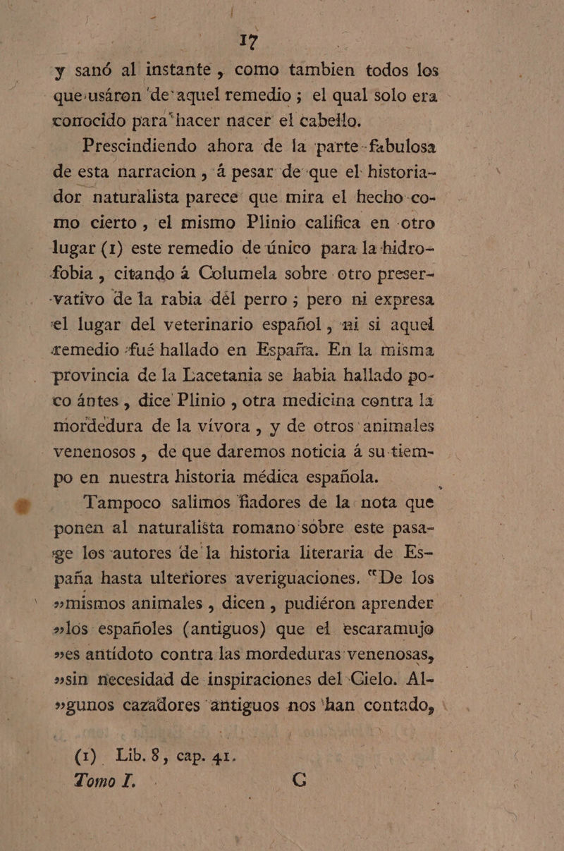 da | y sanó al instante , como tambien todos los que.usáron de'aquel remedio ; el qual solo era conocido para*hacer nacer el cabello. Prescindiendo ahora de la ¡parte fabulosa de esta narracion , á pesar de que el: historia- dor naturalista parece que mira el hecho-co- mo cierto , el mismo Plinio califica en -otro lugar (1) este remedio de único para la hidro- fobia , citando 4 Columela sobre otro preser= -vativo de la rabia dél perro ; pero ni expresa el lugar del veterinario español , ni sí aquel remedio «fué hallado en España. En la misma provincia de la Lacetania se habia hallado po- co ántes , dice Plinio , otra medicina centra la mordedura de la vívora , y de otros' animales - venenosos , de que daremos noticia á su tiem- po en nuestra historia médica española. Tampoco salimos fadores de la: nota que ponen al naturalista romano sobre este pasa- ge los autores de la historia literaria de Es- paña hasta ulteriores averiguaciones. “De los »mismos animales , dicen , pudiéron aprender »los españoles (antiguos) que el escaramujo »es antídoto contra las mordeduras venenosas, »sin necesidad de inspiraciones del Cielo. Al- »gunos cazadores “antiguos mos 'han contado, » (1) Lib.8, cap. 41. Lomo T. . G