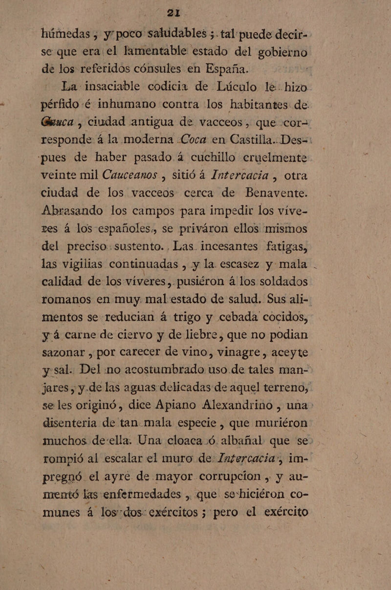 | Els 2 húmedas , ypoco saludables ;.tal puede decir- se que era el lamentable estado del gobierno de los: referidos cónsules en España. La insaciable codicia de Lúculo le hizo. pérfido :é inhumano contra los habitantes de: Gruca , ciudad antigua de vacceos, que cor= responde á la moderna «Coca en Castilla..Des=: pues de haber pasado á cuchillo cruelmente veinte mil Cauceanos , sitió á Intercacia , Otra ciudad de los vacceos cerca de Benavente. Abrasando los campos para impedir los víve- res á los españoles., se priváron ellos mismos del preciso. sustento. Las. incesantes fatigas, las vigilias continuadas , y la. escasez y mala calidad delos viveres,.pusiéron á los soldados romanos en muy. mal estado de salud. Sus ali- mentos se reducian á trigo y cebada cocidos, y á carne de ciervo y de liebre, que no podian sazonar , por carecer de vino, vinagre , aceyte y.sal. Del :no acostumbrado uso de tales man- jares , y.de las aguas delicadas de aquel terreno, se les originó, dice Apiano Alexandrino , una disenteria de tan mala especie , que muriéron muchos de-ella. Una cloaca .ó. albañal que se. rompió al escalar el muro de: [afercacia”, im- pregnó el ayre de mayor corrupcion , y au- mentó las enfermedades , que seshiciéron co-