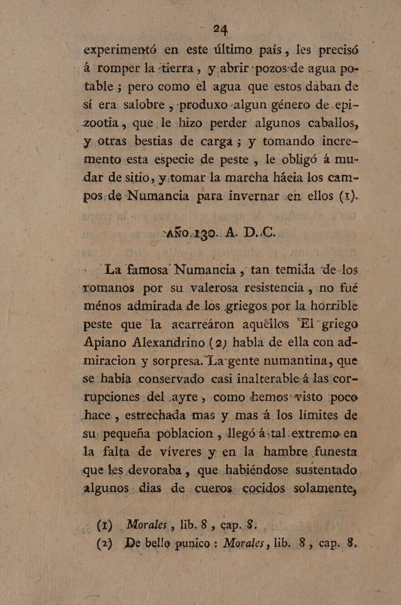 experimentó en este último país, les precisó 2 romper la tierra, y abrir «pozos:de agua po- table ; pero como el agua que estos daban de sí era salobre ,-produxo «algun género de .epi- zootía , que le hizo perder algunos caballos, y otras bestias de carga ; y tomando incre- mento esta especie de peste , le obligó á mu- dar de sitio, y:tomar la marcha hacia los cam- pos.de Numancia para: invernar «en ellos (1). :AÑO.130.. A. D..C. “La famosa Numancia , tan temida de.los “romanos por su valerosa resistencia , no fué ménos admirada de los griegos por la horrible peste que “la acarreáron aquéllos “El griego Apiano Alexandrino (2) habla de ella con ad- miracion y sorpresa. Lagente numantina, que se habia conservado casi inalterableá das cor- rupciones del .ayre, como hemos visto ¡poco - hace , estrechada mas y mas-á los límites de su: pequeña poblacion , legó astal.extreme en la falta de víveres y en la hambre funesta que les devoraba , que habiéndose sustentado. algunos dias de cueros. cocidos solamente, (1) Morales , lib. 8 , cap. 8... i (2) De bello punico : Morales , lib, 8, cap. 8.