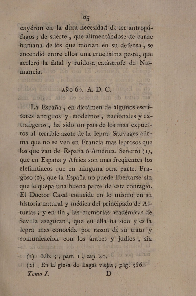 cayéron en la dufa necesidad de ser antropó- fagos 5 de suerte , que alimentándose de carne humana de los que morían en su defensa , se encendió entre ellos una cruelísima peste, que aceleró la fatal y ruidosa catástrofe de Nu- Mancia. AÑO 60. A. D. C. La España , en dictámen de algunos escri- tores antiguos y «modernos , nacionales y ex- trar:geros , ha sido un país de los mas expues- tos al terrible azote de la lepra. Sauvages afir- ma que no se ven en Francia mas leprosos que los que van de España ó América. Senerto (1), que en España y África son mas freqúentes los elefantiacos que en ninguna otra parte. Fra- goso (2), que la España no puede libertarse sin que le quepa una buena parte de este contagio. El Doctor Casal coincide en lo mismo en su historia natural y médica del principado de As- turias; y en fin , las memorias académicas de Sevilla aseguran , que en ella ha sido y es la lepra mas conocida por razon de su trato y comunicacion con los árabes y Judíos , sin (1)o Lib. 5, part. 1 y cap. 40, (2) . En la glosa de llagas viejas , pág. 386. Tomo l. D